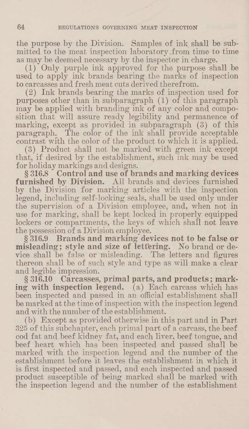 the purpose by the Division. Samples of ink shall be sub- mitted to the meat inspection laboratory .from time to time as may be deemed necessary by the inspector in charge. _ (1) Only purple ink approved for the purpose shall be used to apply ink brands bearing the marks of inspection to carcasses and fresh meat cuts derived therefrom. . (2) Ink brands bearing the marks of inspection used for purposes other than in subparagraph (1) of this paragraph may be applied with branding ink of any color and compo- sition that will assure ready legibility and permanence of marking, except as provided in subparagraph (3) of this paragraph. The color of the ink shall provide acceptable contrast with the color of the product to which it is applied. (3) Product shall not be marked with green ink except that, if desired by the establishment, such ink may be used for holiday markings and designs. § 316.8 Control and use of brands and marking devices furnished by Division. All brands and devices furnished by the Division for marking articles with the inspection legend, including self-locking seals, shall be used only under the supervision of a Division employee, and, when not in use for marking, shall be kept locked in properly equipped lockers or compartments, the keys of which shall not leave the possession of a Division employee. § 316.9 Brands and marking devices not to be false or misleading; style and size of lettering. No brand or de- vice shall be false or misleading. The letters and figures thereon shall be of such style and type as will make a clear and legible impression. § 316.10 Carcasses, primal parts, and products; mark- ing with inspection legend. (a) Each carcass which has been inspected and passed in an official establishment shall be marked at the time of inspection with the inspection legend and with the number of the establishment. (b) Except as provided otherwise in this part and in Part 325 of this subchapter, each primal part of a carcass, the beef cod fat and beef kidney fat, and each liver, beef tongue, and beef heart which has been inspected and passed shall be marked with the inspection legend and the number of the establishment before it leaves the establishment in which it is first inspected and passed, and each inspected and passed product susceptible of being marked shall be marked with the inspection legend and the number of the establishment