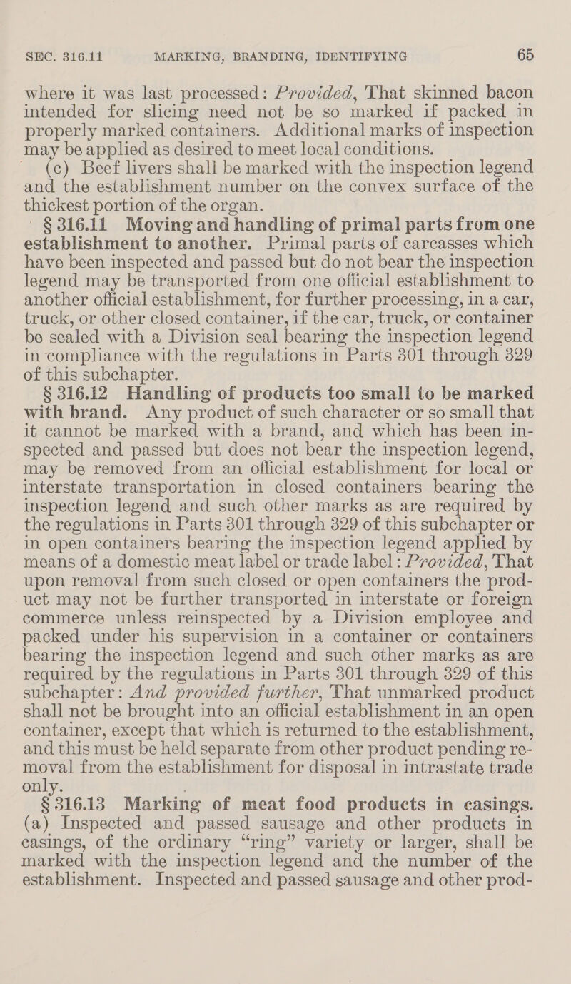 where it was last processed: Provided, 'That skinned bacon intended for slicing need not be so marked if packed in properly marked containers. Additional marks of inspection may be applied as desired to meet local conditions. ~ (c) Beef livers shall be marked with the inspection legend and the establishment number on the convex surface of the thickest portion of the organ. §316.11 Moving and handling of primal parts from one establishment to another. Primal parts of carcasses which have been inspected and passed but do not bear the inspection legend may be transported from one official establishment to another official establishment, for further processing, in a car, truck, or other closed container, if the car, truck, or container be sealed with a Division seal bearing the inspection legend in compliance with the regulations in Parts 301 through 329 of this subchapter. § 316.12 Handling of products too small to be marked with brand. Any product of such character or so small that it cannot be marked with a brand, and which has been in- spected and passed but does not bear the inspection legend, may be removed from an official establishment for local or interstate transportation in closed containers bearing the inspection legend and such other marks as are required by the regulations in Parts 301 through 3829 of this subchapter or in open containers bearing the inspection legend applied by means of a domestic meat label or trade label : Provided, That upon removal from such closed or open containers the prod- -uct may not be further transported in interstate or foreign commerce unless reinspected by a Division employee and packed under his supervision in a container or containers bearing the inspection legend and such other marks as are required by the regulations in Parts 301 through 329 of this subchapter: And provided further, That unmarked product shall not be brought into an official establishment in an open container, except that which is returned to the establishment, and this must be held separate from other product pending re- pele from the establishment for disposal in intrastate trade on § 316.13 Marking of meat food products in casings. (a) Inspected and passed sausage and other products in casings, of the ordinary “ring” variety or larger, shall be marked with the inspection legend and the number of the establishment. Inspected and passed sausage and other prod-