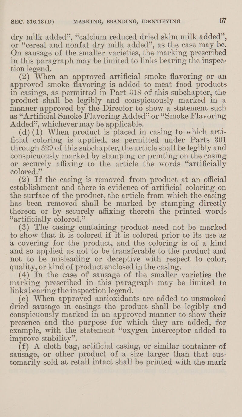 dry milk added”, “calcium reduced dried skim milk added”, or “cereal and nonfat dry milk added”, as the case may be. On sausage of the smaller varieties, the marking prescribed in this paragraph may be limited to links bearing the inspec- ‘tion legend. (2) When an approved artificial smoke flavoring or an approved smoke flavoring is added to meat food products in casings, as permitted in Part 318 of this subchapter, the product shall be legibly and conspicuously marked in a manner approved by the Director to show a statement such as “Artificial Smoke Flavoring Added” or “Smoke Flavoring Added”, whichever may be applicable. (d)(1) When product is placed in casing to which arti- ficial coloring is applied, as permitted under Parts 3801 through 329 of this subchapter, the article shall be legibly and conspicuously marked by stamping or printing on the casing or securely affixing to the article the words “artificially colored.” (2) If the casing is removed from product at an official establishment and there is evidence of artificial coloring on the surface of the product, the article from which the casing has been removed shall be marked by stamping directly thereon or by securely affixing thereto the printed words “artificially colored.” . 3) The casing containing product need not be marked to show that it is colored if it is colored prior to its use as a covering for the product, and the coloring is of a kind and so applied as not to be transferable to the product and not to be misleading or deceptive with respect to color, quality, or kind of product enclosed in the casing. (4) In the case of sausage of the smaller varieties the marking prescribed in this paragraph may be limited to links bearing the inspection legend. (e) When approved antioxidants are added to unsmoked dried sausage in casings the product shall be legibly and conspicuously marked in an approved manner to show their presence and the purpose for which they are added, for example, with the statement “oxygen interceptor added to improve stability”. (f) A cloth bag, artificial casing, or similar container of sausage, or other product of a size larger than that cus- tomarily sold at retail intact shall be printed with the mark