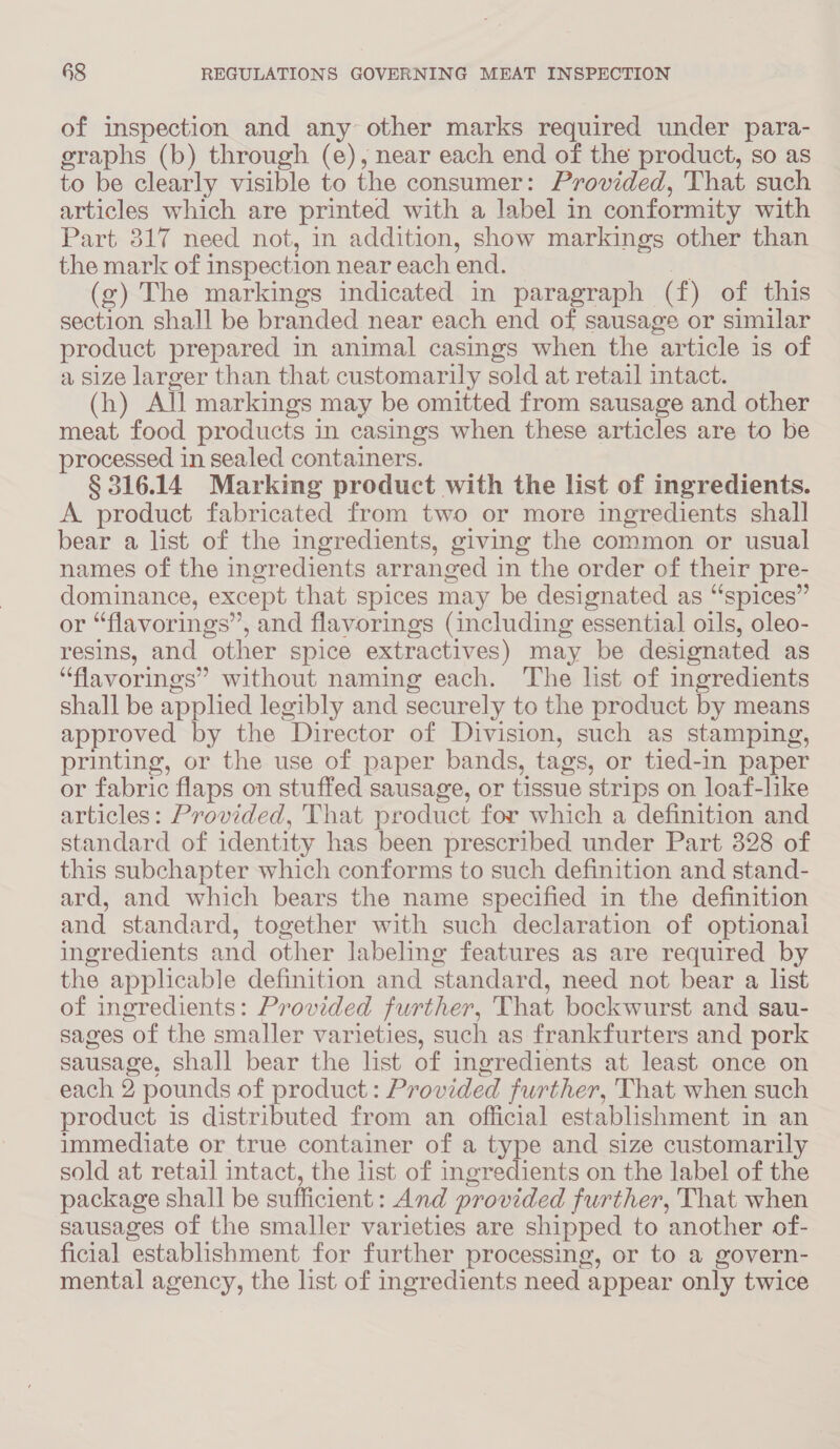 of inspection and any other marks required under para- graphs (b) through (e), near each end of the product, so as to be clearly visible to the consumer: Provided, That such articles which are printed with a label in conformity with Part 317 need not, in addition, show markings other than the mark of inspection near each end. . (g) The markings indicated in paragraph (f) of this section shall be branded near each end of sausage or similar product prepared in animal casings when the article is of a size larger than that customarily sold at retail intact. (h) All markings may be omitted from sausage and other meat food products in casings when these articles are to be processed in sealed containers. § 316.14 Marking product with the list of ingredients. A product fabricated from two or more ingredients shall bear a list of the ingredients, giving the common or usual names of the ingredients arranged in the order of their pre- dominance, except that spices may be designated as “spices” or “flavorings”, and flavorings (including essential oils, oleo- resins, and other spice extractives) may be designated as “flavorings” without naming each. The list of ingredients shall be applied legibly and securely to the product by means approved by the Director of Division, such as stamping, printing, or the use of paper bands, tags, or tied-in paper or fabric flaps on stuffed sausage, or tissue strips on loaf-like articles: Provided, That product for which a definition and standard of identity has been prescribed under Part 328 of this subchapter which conforms to such definition and stand- ard, and which bears the name specified in the definition and standard, together with such declaration of optional ingredients and other labeling features as are required by the applicable definition and standard, need not bear a list of ingredients: Provided further, That bockwurst and sau- sages of the smaller varieties, such as frankfurters and pork sausage, shall bear the list of ingredients at least once on each 2 pounds of product: Provided further, That when such product is distributed from an official establishment in an immediate or true container of a type and size customarily sold at retail intact, the list of ingredients on the label of the package shall be sufficient: And provided further, That when sausages of the smaller varieties are shipped to another of- ficial establishment for further processing, or to a govern- mental agency, the list of ingredients need appear only twice