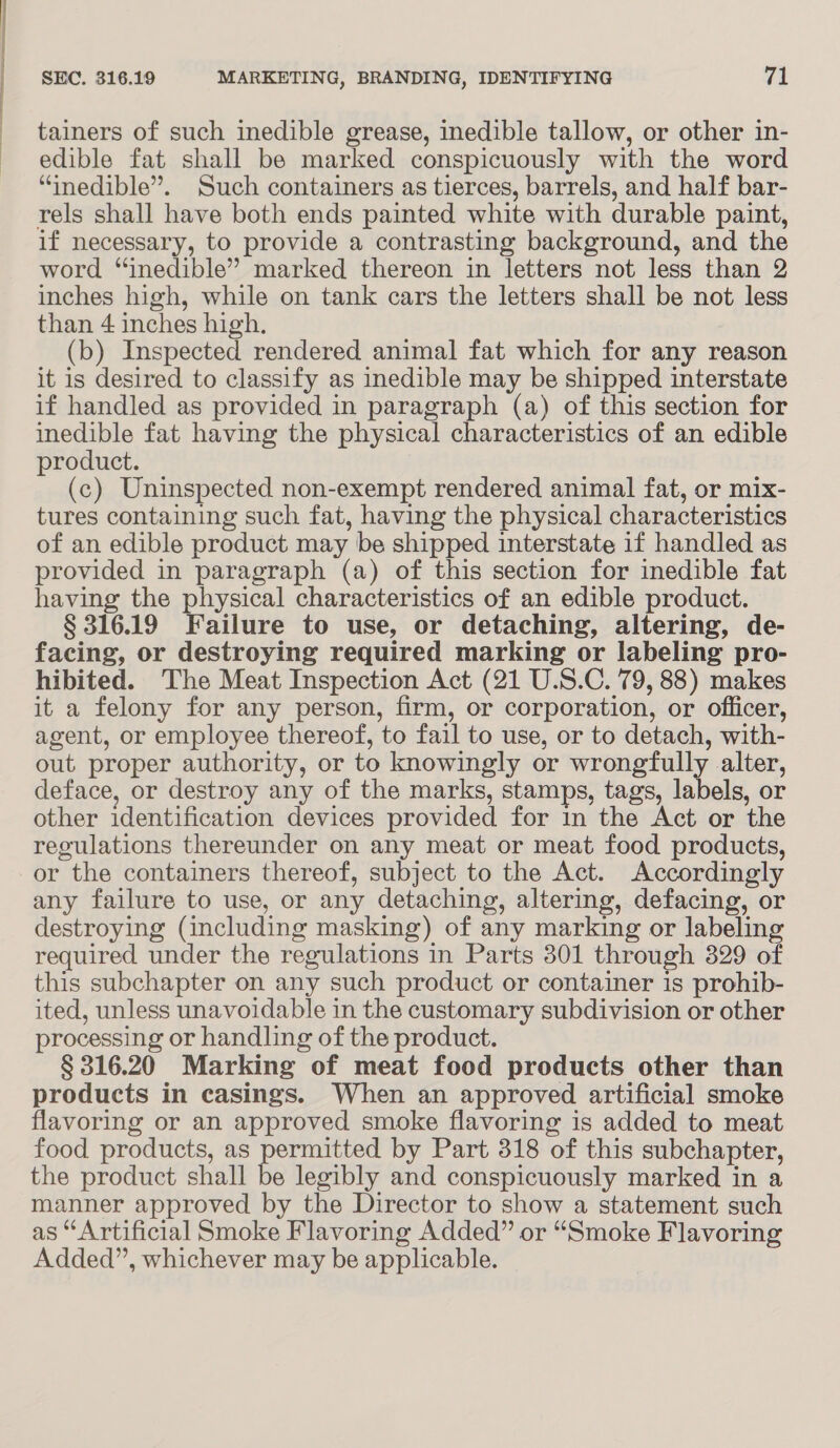 <_ ere tainers of such inedible grease, inedible tallow, or other in- edible fat shall be marked conspicuously with the word “inedible”. Such containers as tierces, barrels, and half bar- rels shall have both ends painted white with durable paint, if necessary, to provide a contrasting background, and the word “inedible” marked thereon in letters not less than 2 inches high, while on tank cars the letters shall be not less than 4 inches high. (b) Inspected rendered animal fat which for any reason it is desired to classify as inedible may be shipped interstate if handled as provided in paragraph (a) of this section for inedible fat having the physical characteristics of an edible product. (c) Uninspected non-exempt rendered animal fat, or mix- tures containing such fat, having the physical characteristics of an edible product may be shipped interstate if handled as provided in paragraph (a) of this section for inedible fat having the physical characteristics of an edible product. § 316.19 Failure to use, or detaching, altering, de- facing, or destroying required marking or labeling pro- hibited. The Meat Inspection Act (21 U.S.C. 79, 88) makes it a felony for any person, firm, or corporation, or officer, agent, or employee thereof, to fail to use, or to detach, with- out proper authority, or to knowingly or wrongfully alter, deface, or destroy any of the marks, stamps, tags, labels, or other identification devices provided for in the Act or the regulations thereunder on any meat or meat food products, or the containers thereof, subject to the Act. Accordingly any failure to use, or any detaching, altering, defacing, or destroying (including masking) of any marking or labeling required under the regulations in Parts 301 through 329 of this subchapter on any such product or container 1s prohib- ited, unless unavoidable in the customary subdivision or other processing or handling of the product. § 316.20 Marking of meat food products other than products in casings. When an approved artificial smoke flavoring or an approved smoke flavoring is added to meat food products, as permitted by Part 318 of this subchapter, the product shall be legibly and conspicuously marked in a manner approved by the Director to show a statement such as “Artificial Smoke Flavoring Added” or “Smoke Flavoring Added”, whichever may be applicable.