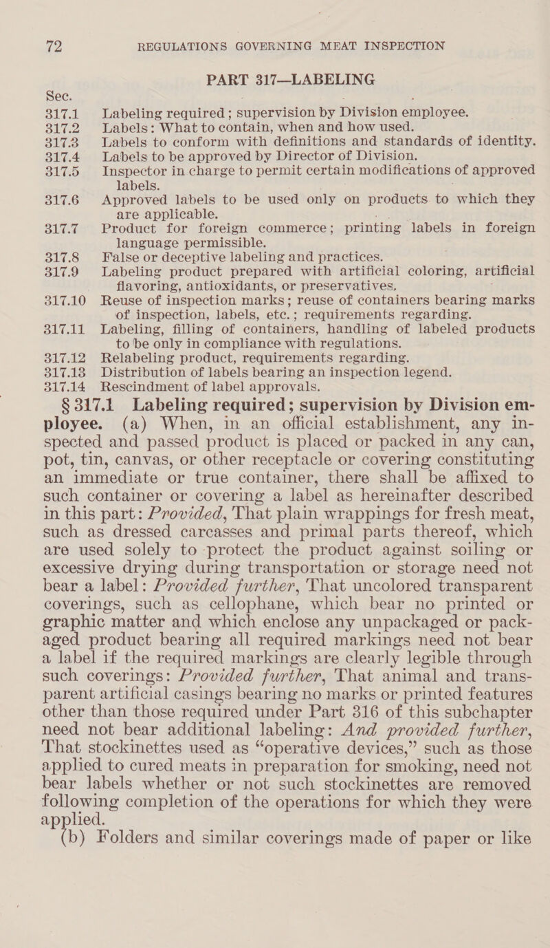 PART 317—LABELING Sec. ; 317.1 Labeling required ; supervision by Division employee. 317.2 Labels: What to contain, when and how used. 3173 Labels to conform with definitions and standards of identity. 317.4 Labels to be approved by Director of Division. 317.5 Inspector in charge to permit certain modifications of approved labels. | 317.6 Approved labels to be used only on products. to which they are applicable. tu 317.7 Product for foreign commerce; printing labels in foreign language permissible. 317.8 False or deceptive labeling and practices. 317.9 Labeling product prepared with artificial coloring, artificial flavoring, antioxidants, or preservatives, ; 317.10 Reuse of inspection marks; reuse of containers bearing marks of inspection, labels, etc.; requirements regarding. 317.11 Labeling, filling of containers, handling of labeled products to be only in compliance with regulations. 317.12 Relabeling product, requirements regarding. 317.18 Distribution of labels bearing an inspection legend. 317.14 Rescindment of label approvals. § 317.1 Labeling required; supervision by Division em- ployee. (a) When, in an official establishment, any in- spected and passed product is placed or packed in any can, pot, tin, canvas, or other receptacle or covering constituting an immediate or true container, there shall be affixed to such container or covering a label as hereinafter described in this part: Provided, That plain wrappings for fresh meat, such as dressed carcasses and primal parts thereof, which are used solely to protect the product against soiling or excessive drying during transportation or storage need not bear a label: Provided further, That uncolored transparent coverings, such as cellophane, which bear no printed or graphic matter and which enclose any unpackaged or pack- aged product bearing all required markings need not bear a label if the required markings are clearly legible through such coverings: Provided further, That animal and trans- parent artificial casings bearing no marks or printed features other than those required under Part 316 of this subchapter need not bear additional labeling: And provided further, That stockinettes used as “operative devices,” such as those applied to cured meats in preparation for smoking, need not bear labels whether or not such stockinettes are removed ears completion of the operations for which they were applied. b) Folders and similar coverings made of paper or like
