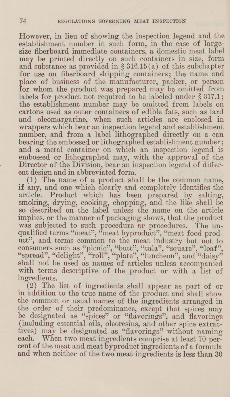 However, in lieu of showing the inspection legend and the establishment number in such form, in the’case of large- size fiberboard immediate containers, a domestic meat label may be printed directly on such containers in size, form and substance as provided in § 316.15(a) of this subchapter for use on fiberboard shipping containers; the name and place of business of the manufacturer, packer, or person for whom the product was prepared may be omitted from labels for product not required to be labeled under § 317.1; the establishment number may be omitted from labels on cartons used as outer containers of edible fats, such as lard and oleomargarine, when such articles are enclosed in wrappers which bear an inspection legend and establishment number, and from a label lithographed directly on a can bearing the embossed or lithographed establishment number ; and a metal container on which an inspection legend is embossed or lithographed may, with the approval of the Director of the Division, bear an inspection legend of differ- ent design and in abbreviated form. (1) The name of a product shall be the common name, if any, and one which clearly and completely identifies the article. Product which has been prepared by salting, smoking, drying, cooking, chopping, and the like shall be so described on the label unless the name on the article implies, or the manner of packaging shows, that the product was subjected to such procedure or procedures. The un- qualified terms “meat”, “meat byproduct”, “meat food prod- uct”, and terms common to the meat industry but not to consumers such as “picnic”, “butt”, “cala”, “square”, “loaf”, “spread”, “delight”, “roll”, “plate”, “luncheon”, and “daisy” shall not be used as names of articles unless accompanied with terms descriptive of the product or with a list of ingredients. (2) The list of ingredients shall appear as part of or in addition to the true name of the product and shall show the common or usual names of the ingredients arranged in the order of their predominance, except that spices may be designated as “spices” or “flavorings”, and flavorings (including essential oils, oleoresins, and other spice extrac- tives) may be designated as “flavorings” without naming each. When two meat ingredients comprise at least 70 per- cent of the meat and meat byproduct ingredients of a formula and when neither of the two meat ingredients is less than 30
