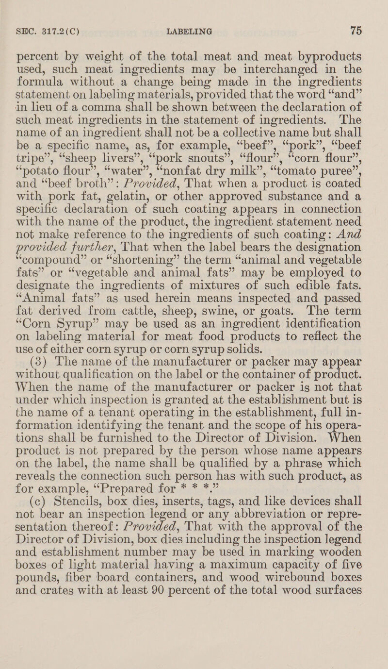 percent by weight of the total meat and meat byproducts used, such meat ingredients may be interchanged in the formula without a change being made in the ingredients statement on labeling materials, provided that the word “and” in lieu of a comma shall be shown between the declaration of such meat ingredients in the statement of ingredients. ‘The name of an ingredient shall not be a collective name but shall be a specific name, as, for example, “beef”, “pork”, “beef tripe”, “sheep livers”, “pork snouts”, “flour”, “corn flour”’, “potato flour”, “water”, “nonfat dry milk”, “tomato puree”, and “beef broth” : Provided, That when a product i is coated with pork fat, gelatin, or other approved substance and a specific declaration of such coating appears in connection with the name of the product, the ingredient statement need not make reference to the ingredients of such coating: And provided further, That when the label bears the designation “compound” or “shortening” the term “animal and vegetable fats” or ‘‘vegetable and animal fats” may be employed to designate the ingredients of mixtures of such edible fats. “Animal fats” as used herein means inspected and passed fat derived from cattle, sheep, swine, or goats. The term “Corn Syrup” may be used as an ingredient identification on labeling material for meat food products to reflect the use of either corn syrup or corn syrup solids. (3) The name of the manufacturer or packer may appear without qualification on the label or the container of product. When the name of the manufacturer or packer is not that under which inspection is granted at the establishment but is the name of a tenant operating in the establishment, full in- formation identifying the tenant and the scope of his opera- tions shall be furnished to the Director of Division. When product is not prepared by the person whose name appears on the label, the name shall be qualified by a phrase which reveals the connection such person has with such product, as for example, “Prepared for * * *.” (c) Stencils, box oe inserts, tags, and like devices shall not bear an inspection legend or any abbreviation or repre- sentation thereof: Provided, That with the approval of the Director of Division, box dies including the inspection legend and establishment number may be used in marking wooden boxes of light material having a maximum capacity of five pounds, fiber board containers, and wood wirebound boxes and crates with at least 90 percent of the total wood surfaces