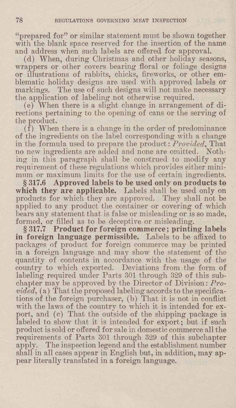 “prepared for” or similar statement must be shown together with the blank space reserved for the insertion of the name and address when such labels are offered for approval. (d) When, during Christmas and other holiday seasons, wrappers or other covers bearing floral or foliage designs or illustrations of rabbits, chicks, fireworks, or other em- blematic holiday designs are used with approved labels or markings. The use of such designs will not make necessary the application of labeling not otherwise required. (e) When there is a slight change in arrangement of di- rections pertaining to the opening of cans or the serving of the product. (f) When there is a change in the order of predominance of the ingredients on the label corresponding with a change in the formula used to prepare the product: Provided, That no new ingredients are added and none are omitted. Noth- ing in this paragraph shall be construed to modify any requirement of these regulations which provides either mini- mum or maximum limits for the use of certain ingredients. § 317.6 Approved labels to be used only on products to which they are applicable. Labels shall be used only on products for which they are approved. They shall not be applied to any product the container or covering of which bears any statement that is false or misleading or is so made, formed, or filled as to be deceptive or misleading. § 317. 7 Product for foreign commerce; printing labels in foreign language permissible. Labels to be affixed to packages of product for foreign commerce may be printed in a foreign language and may show the statement of the quantity of contents in accordance with the usage of the country to which exported. Deviations from the form of labeling required under Parts 301 through 329 of this sub- chapter may be approved by the Director of Division: Pro- vided, (a) That the proposed labeling accords to the specifica- tions of the foreign purchaser, (b) That it is not in conflict with the laws of the country to which it is intended for ex- port, and (c) That the outside of the shipping package is labeled to show that it is intended for export; but 1f such product is sold or offered for sale in domestic commerce all the requirements of Parts 301 through 3829 of this subchapter apply. ‘The inspection legend and the establishment number shall in all cases appear in English but, in addition, may ap- pear literally translated in a foreign language.