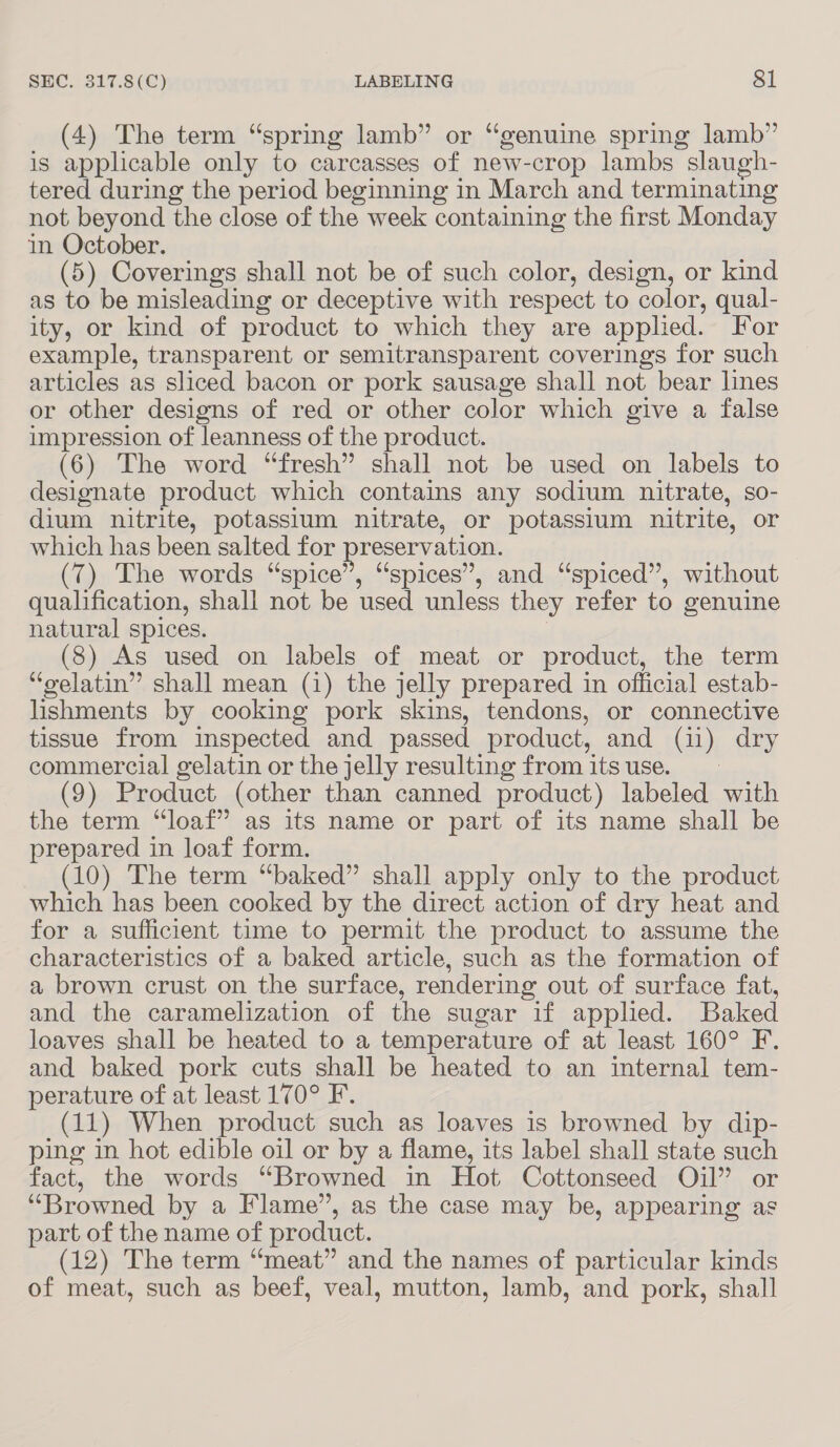 (4) The term “spring lamb” or “genuine spring lamb” is applicable only to carcasses of new-crop lambs slaugh- tered during the period beginning in March and terminating not beyond the close of the week containing the first Monday in October. (5) Coverings shall not be of such color, design, or kind as to be misleading or deceptive with respect to color, qual- ity, or kind of product to which they are applied. For example, transparent or semitransparent coverings for such articles as sliced bacon or pork sausage shall not bear lines or other designs of red or other color which give a false impression of leanness of the product. (6) The word “fresh” shall not be used on labels to designate product which contains any sodium nitrate, so- dium nitrite, potassium nitrate, or potassium nitrite, or which has been salted for preservation. (7) The words “spice”, “spices”, and “spiced”, without qualification, shall not be used unless they refer to genuine natural spices. | (8) As used on labels of meat or product, the term “gelatin” shall mean (1) the jelly prepared in official estab- lishments by cooking pork skins, tendons, or connective tissue from inspected and passed product, and (11) dry commercial gelatin or the jelly resulting from its use. (9) Product (other than canned product) labeled with the term “loaf” as its name or part of its name shall be prepared in loaf form. (10) The term “baked” shall apply only to the product which has been cooked by the direct action of dry heat and for a sufficient time to permit the product to assume the characteristics of a baked article, such as the formation of a brown crust on the surface, rendering out of surface fat, and the caramelization of the sugar if applied. Baked loaves shall be heated to a temperature of at least 160° F. and baked pork cuts shall be heated to an internal tem- perature of at least 170° F. (11) When product such as loaves is browned by dip- ping in hot edible oil or by a flame, its label shall state such fact, the words “Browned in Hot Cottonseed Oil” or “Browned by a Flame”, as the case may be, appearing as part of the name of product. (12) The term “meat” and the names of particular kinds of meat, such as beef, veal, mutton, lamb, and pork, shall