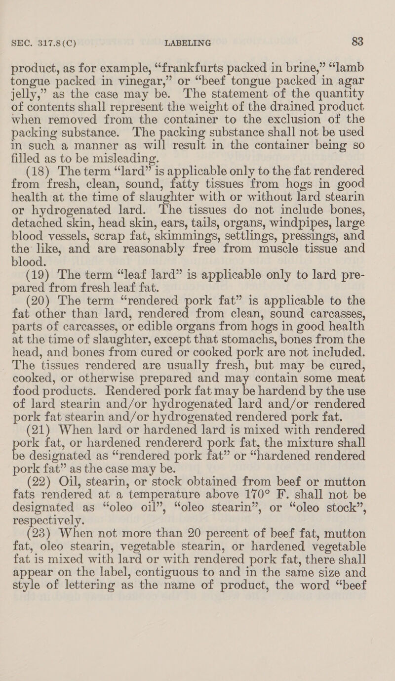 product, as for example, “frankfurts packed in brine,” “lamb tongue packed in vinegar,” or “beef tongue packed in agar jelly,” as the case may be. The statement of the quantity of contents shall represent the weight of the drained product when removed from the container to the exclusion of the packing substance. The packing substance shall not be used in such a manner as will result in the container being so filled as to be misleading. (18) The term “lard” is applicable only to the fat rendered from fresh, clean, sound, fatty tissues from hogs in good health at the time of slaughter with or without lard stearin or hydrogenated lard. ‘The tissues do not include bones, detached skin, head skin, ears, tails, organs, windpipes, large blood vessels, scrap fat, skimmings, settlings, pressings, and the like, and are reasonably free from muscle tissue and blood. (19) The term “leaf lard” is applicable only to lard pre- pared from fresh leaf fat. (20) The term “rendered pork fat” is applicable to the fat other than lard, rendered from clean, sound carcasses, parts of carcasses, or edible organs from hogs in good health at the time of slaughter, except that stomachs, bones from the head, and bones from cured or cooked pork are not included. The tissues rendered are usually fresh, but may be cured, cooked, or otherwise prepared and may contain some meat food products. Rendered pork fat may be hardend by the use of lard stearin and/or hydrogenated lard and/or rendered pork fat stearin and/or hydrogenated rendered pork fat. (21) When lard or hardened lard is mixed with rendered pork fat, or hardened rendererd pork fat, the mixture shall be designated as “rendered pork fat” or “hardened rendered pork fat” as the case may be. (22) Oil, stearin, or stock obtained from beef or mutton fats rendered at a temperature above 170° F. shall not be designated as “oleo oil”, “oleo stearin”, or “oleo stock”, respectively. (23) When not more than 20 percent of beef fat, mutton fat, oleo stearin, vegetable stearin, or hardened vegetable fat is mixed with lard or with rendered pork fat, there shall appear on the label, contiguous to and in the same size and style of lettering as the name of product, the word “beef