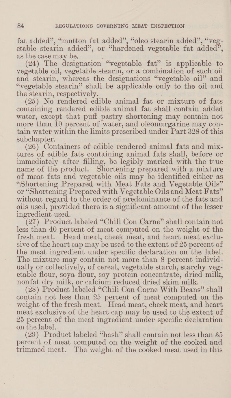 fat added”, “mutton fat added”, “oleo stearin added”, “veg- etable stearin added”, or “hardened vegetable fat added”, as the case may be. (24) The designation “vegetable fat” is applicable to vegetable oil, vegetable stearin, or a combination of such oil and stearin, ‘whereas the designations “vegetable oil” and “vegetable stearin” shall be applicable en to the oil and the stearin, respectively. (25) N o rendered edible animal fat or mixture of fats containing rendered edible animal fat shall contain added water, except that puff pastry shortening may contain not more than 10 percent of water, and oleomargarine may con- tain water within the limits prescribed under Part 328 of this subchapter. (26) Containers of edible rendered animal fats and mix- tures of edible fats containing animal fats shall, before or immediately after filling, be legibly marked with the t7ue name of the product. Shortening prepared with a mixtare of meat fats and vegetable oils may be identified either as “Shortening Prepared with Meat Fats and Vegetable Oils” or “Shortening Prepared with Vegetable Oils and Meat Fats” without regard to the order of predominance of the fats and oils used, provided there is a significant amount of the lesser ingredient used. (27) Product labeled “Chili Con Carne” shall contain not less than 40 percent of meat computed on the weight of the fresh meat. Head meat, cheek meat, and heart meat exclu- sive of the heart cap may be used to the extent of 25 percent of the meat ingredient under specific declaration on the label. The mixture may contain not more than 8 percent individ- ually or collectively, of cereal, vegetable starch, starchy veg- etable flour, soya flour, soy protein concentrate, dried milk, nonfat dry milk, or calcium reduced dried skim milk. (28) Product labeled “Chili Con Carne With Beans” shall contain not less than 25 percent of meat computed on the weight of the fresh meat. Head meat, cheek meat, and heart meat exclusive of the heart cap may be used to the extent of 25 percent of the meat ingredient under specific declaration on the label. (29) Product labeled “hash” shall contain not less than 35 percent of meat computed on the weight of the cooked and trimmed meat. The weight of the cooked meat used in this