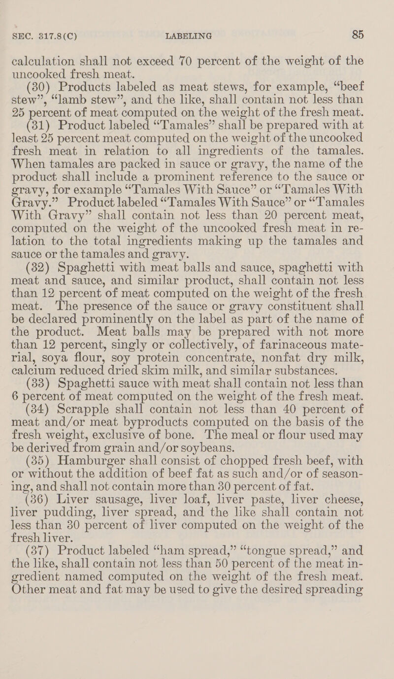 calculation shall not exceed 70 percent of the weight of the uncooked fresh meat. (30) Products labeled as meat stews, for example, “beef stew”, “lamb stew”, and the like, shall contain not less than 25 percent of meat computed on the weight of the fresh meat. (31) Product labeled “Tamales” shall be prepared with at least 25 percent meat computed on the weight of the uncooked fresh meat in relation to all ingredients of the tamales. When tamales are packed in sauce or gravy, the name of the product shall include a prominent reference to the sauce or gravy, for example “Tamales With Sauce” or “Tamales With Gravy.” Product labeled “Tamales With Sauce” or “Tamales With Gravy” shall contain not less than 20 percent meat, computed on the weight of the uncooked fresh meat in re- lation to the total ingredients making up the tamales and sauce or the tamales and gravy. (32) Spaghetti with meat balls and sauce, spaghetti with meat and sauce, and similar product, shall contain not less than 12 percent of meat computed on the weight of the fresh meat. The presence of the sauce or gravy constituent shall be declared prominently on the label as part of the name of the product. Meat balls may be prepared with not more than 12 percent, singly or collectively, of farinaceous mate- rial, soya flour, soy protein concentrate, nonfat dry milk, calcium reduced dried skim milk, and similar substances. (338) Spaghetti sauce with meat shall contain not less than 6 percent of meat computed on the weight of the fresh meat. (34) Scrapple shall contain not less than 40 percent of meat and/or meat byproducts computed on the basis of the fresh weight, exclusive of bone. The meal or flour used may be derived from grain and/or soybeans. (35) Hamburger shall consist of chopped fresh beef, with or without the addition of beef fat as such and/or of season- ing, and shall not contain more than 30 percent of fat. (36) Liver sausage, liver loaf, liver paste, liver cheese, liver pudding, liver spread, and the like shall contain not less than 30 percent of liver computed on the weight of the fresh liver. (37) Product labeled “ham spread,” “tongue spread,” and the like, shall contain not less than 50 percent of the meat in- gredient named computed on the weight of the fresh meat. Other meat and fat may be used to give the desired spreading