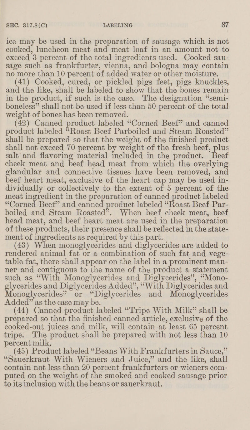ice may be used in the preparation of sausage which is not cooked, luncheon meat and meat loaf in an amount not to exceed 3 percent of the total ingredients used. Cooked sau- sage such as frankfurter, vienna, and bologna may contain no more than 10 percent of added water or other moisture. (41) Cooked, cured, or pickled pigs feet, pigs knuckles, and the like, shall be labeled to show that the bones remain in the product, if such is the case. The designation “semi- boneless” shall not be used if less than 50 percent of the total weight of bones has been removed. (42) Canned product labeled “Corned Beef” and canned product labeled “Roast Beef Parboiled and Steam Roasted” shall be prepared so that the weight of the finished product shall not exceed 70 percent by weight of the fresh beef, plus salt and flavoring material included in the product. Beef cheek meat and beef head meat from which the overlying glandular and connective tissues have been removed, and beef heart meat, exclusive of the heart cap may be used in- dividually or collectively to the extent of 5 percent of the meat ingredient in the preparation of canned product labeled “Corned Beef” and canned product labeled “Roast Beef Par- boiled and Steam Roasted”. When beef cheek meat, beef head meat, and beef heart meat are used in the preparation of these products, their presence shall be reflected 1n the state- ment of ingredients as required by this part. (43) When monoglycerides and diglycerides are added to rendered animal fat or a combination of such fat and vege- table fat, there shall appear on the label in a prominent man- ner and contiguous to the name of the product a statement such as “With Monoglycerides and Diglycerides”, “Mono- glycerides and Diglycerides Added”, “With Diglycerides and Monoglycerides” or “Diglycerides and Monoglycerides Added” as the case may be. (44) Canned product labeled “Tripe With Milk” shall be prepared so that the finished canned article, exclusive of the cooked-out juices and milk, will contain at least 65 percent tripe. ‘The product shall be prepared with not less than 10 percent milk. (45) Product labeled “Beans With Frankfurters in Sauce,” “Sauerkraut With Wieners and Juice,” and the like, shall contain not less than 20 percent frankfurters or wieners com- puted on the weight of the smoked and cooked sausage prior to its inclusion with the beans or sauerkraut.