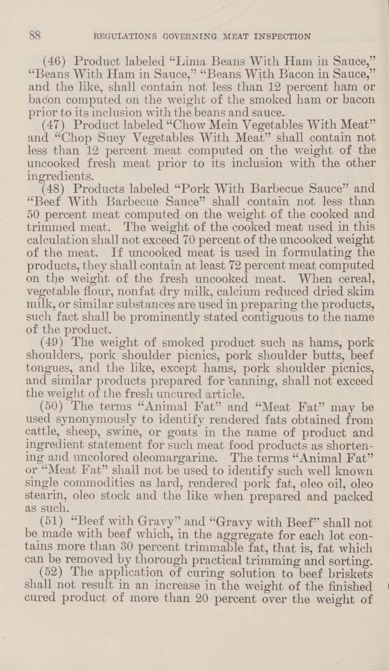 (46) Product labeled “Lima Beans With Ham in Sauce,” “Beans With Ham in Sauce,” “Beans With Bacon in Sauce,” and the like, shall contain not less than 12 percent ham or bacon computed on the weight of the smoked ham or bacon prior to its inclusion with the beans and sauce.. (47) Product labeled “Chow Mein Vegetables With Meat” and “Chop Suey Vegetables With Meat” shall contain not less than 12 percent meat computed on the weight of the uncooked fresh meat prior to its inclusion with the other ingredients. . (48) Products labeled “Pork With Barbecue Sauce” and “Beef With Barbecue Sauce” shall contain not less than 50 percent meat computed on the weight of the cooked and trimmed meat. The weight of the cooked meat used in this calculation shall not exceed 70 percent of the uncooked weight of the meat. If uncooked meat is used in formulating the products, they shall contain at least 72 percent meat computed on the weight of the fresh uncooked meat. When cereal, vegetable flour, nonfat dry milk, calcium reduced dried skim milk, or similar substances are used in preparing the products, such fact shall be prominently stated contiguous to the name of the product. (49) The weight of smoked product such as hams, pork shoulders, pork shoulder picnics, pork shoulder butts, beef tongues, and the like, except hams, pork shoulder picnics, and similar products prepared. for canning, shall not exceed the weight of the fresh uncured article. (50) The terms “Animal Fat” and “Meat Fat” may be used synonymously to identify rendered fats obtained from cattle, sheep, swine, or goats in the name of product and ingredient statement for such meat food products as shorten- ing and uncolored oleomargarine. The terms “Animal Fat” or “Meat Fat” shall not be used to identify such well known single commodities as lard, rendered pork fat, oleo oil, oleo stearin, oleo stock and the like when prepared and packed as such. (51) “Beef with Gravy” and “Gravy with Beef” shall not be made with beef which, in the aggregate for each lot con- tains more than 30 percent trimmable fat, that is, fat which can be removed by thorough practical trimming and sorting. (52) The application of curing solution to beef briskets shall not result in an increase in the weight of the finished cured product of more than 20 percent over the weight of