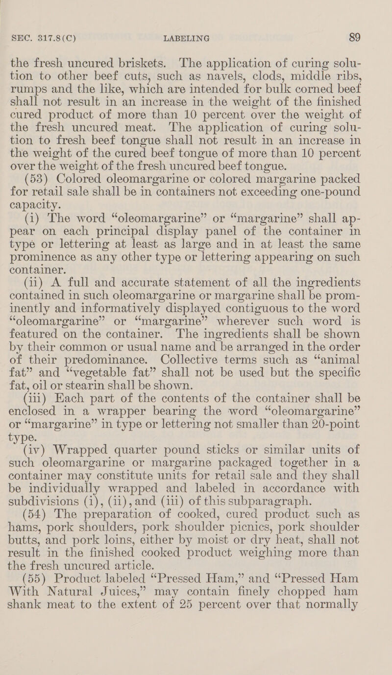 the fresh uncured briskets. The application of curing solu- tion to other beef cuts, such as navels, clods, middle ribs, rumps and the like, which are intended for bulk corned beet shall not result in an increase in the weight of the finished cured product of more than 10 percent over the weight of the fresh uncured meat. The application of curing solu- tion to fresh beef tongue shall not result in an increase in the weight of the cured beef tongue of more than 10 percent over the weight of the fresh uncured beef tongue. (53) Colored oleomargarine or colored margarine packed for retail sale shall be in containers not exceeding one-pound capacity. (1) The word “oleomargarine” or “margarine” shall ap- pear on each principal display panel of the container in type or lettering at least as large and in at least the same prominence as any other type or lettering appearing on such container. (11) A full and accurate statement of all the ingredients contained in such oleomargarine or margarine shall be prom- inently and informatively displayed contiguous to the word “oleomargarine” or “margarine” wherever such word is featured on the container. The ingredients shall be shown by their common or usual name and be arranged in the order of their predominance. Collective terms such as “animal fat” and “vegetable fat” shall not be used but the specific fat, oil or stearin shall be shown. (111) Each part of the contents of the container shall be enclosed in a wrapper bearing the word “oleomargarine” or “margarine” in type or lettering not smaller than 20-point type. rs Wrapped quarter pound sticks or similar units of such oleomargarine or margarine packaged together in a container may constitute units for retail sale and they shall be individually wrapped and labeled in accordance with subdivisions (1), (11), and (111) of this subparagraph. (54) The preparation of cooked, cured product such as hams, pork shoulders, pork shoulder pienics, pork shoulder butts, and pork loins, either by moist or dry heat, shall not result in the finished cooked product weighing more than the fresh uncured article. (55) Product labeled “Pressed Ham,” and “Pressed Ham With Natural Juices,’ may contain finely chopped ham shank meat to the extent of 25 percent over that normally
