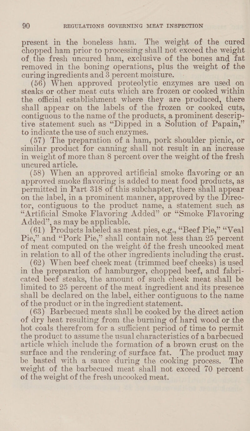 present in the boneless ham. The weight of the cured chopped ham prior to processing shall not exceed the weight of the fresh uncured ham, exclusive of the bones and fat removed in the boning operations, plus the weight of the curing ingredients and 3 percent moisture. (56) When approved proteolytic enzymes are used on steaks or other meat cuts which are frozen or cooked within the official establishment where they are. produced, there shall appear on the labels of the frozen or cooked cuts, contiguous to the name of the products, a prominent descrip- tive statement such as “Dipped in a Solution of Papain,” to indicate the use of such enzymes. (57) The preparation of a ham, pork shoulder picnic, or similar product for canning shall not result in an increase in weight of more than 8 percent over the weight of the fresh uncured article. (58) When an approved artificial smoke flavoring or an approved smoke flavoring is added to meat food products, as permitted in Part 318 of this subchapter, there shall appear on the label, in a prominent manner, approved by the Direc- tor, contiguous to the product name, a statement such as “Artificial Smoke Flavoring Added” or “Smoke Flavoring Added”, as may be applicable. (61) Products labeled as meat pies, e.g., “Beef Pie,” “Veal Pie,” and “Pork Pie,” shall contain not less than 25 percent of meat computed on the weight of the fresh uncooked meat in relation to all of the other ingredients including the crust. (62) When beef cheek meat (trimmed beef cheeks) is used in the preparation of hamburger, chopped beef, and fabri- cated beef steaks, the amount of such cheek meat shall be limited to 25 percent of the meat ingredient and its presence shall be declared on the label, either contiguous to the name of the product or in the ingredient statement. (63) Barbecued meats shall be cooked by the direct action of dry heat resulting from the burning of hard wood or the hot coals therefrom for a sufficient period of time to permit the product to assume the usual characteristics of a barbecued article which include the formation of a brown crust on the surface and the rendering of surface fat. The product may be basted with a sauce during the cooking process. The weight of the barbecued meat shall not exceed 70 percent of the weight of the fresh uncooked meat.