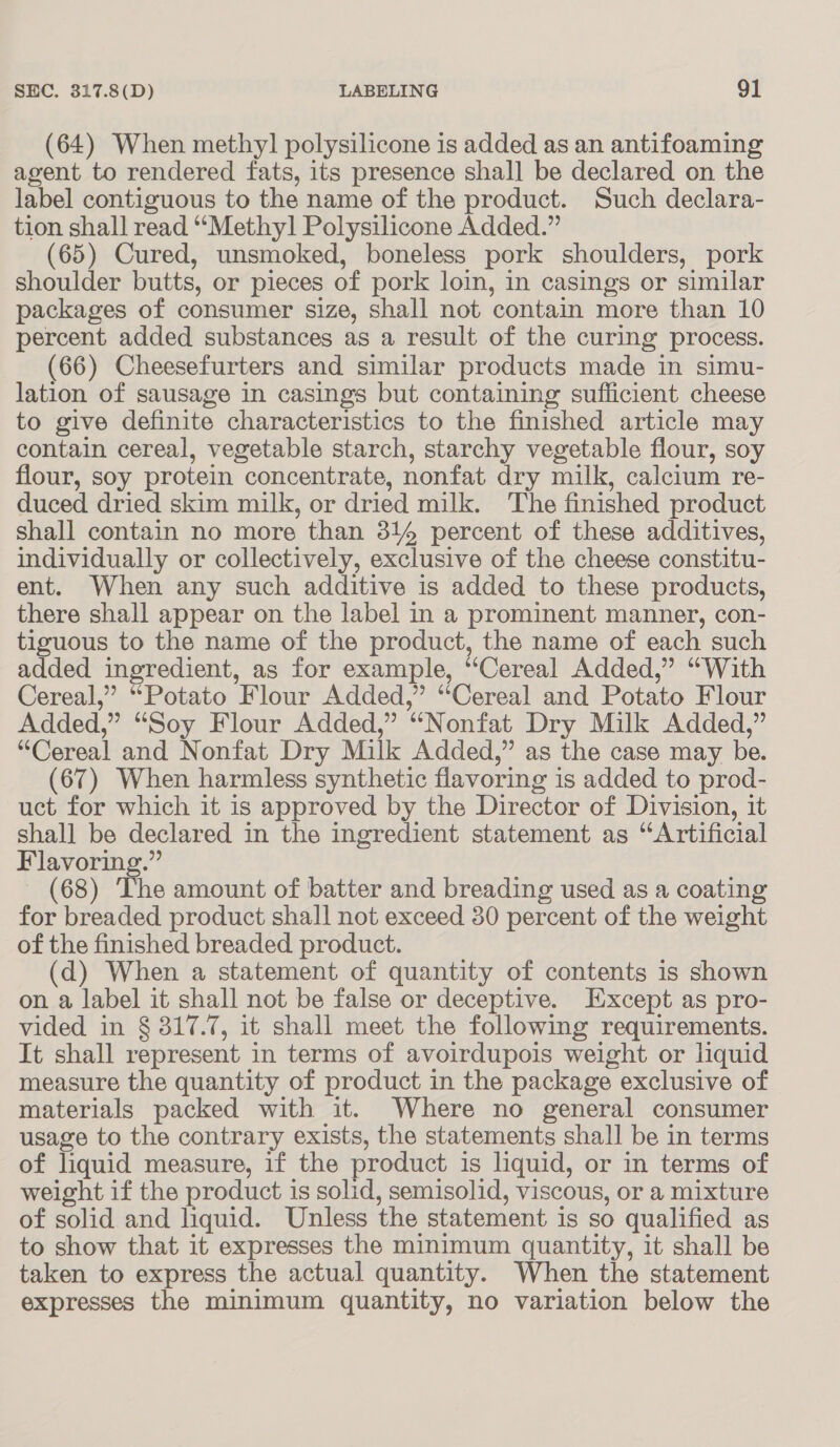 (64) When methyl polysilicone is added as an antifoaming agent to rendered fats, its presence shall be declared on the label contiguous to the name of the product. Such declara- tion shall read “Methyl Polysilicone Added.” (65) Cured, unsmoked, boneless pork shoulders, pork shoulder butts, or pieces of pork loin, in casings or similar packages of consumer size, shall not contain more than 10 percent added substances as a result of the curing process. (66) Cheesefurters and similar products made in simu- lation of sausage in casings but containing sufficient cheese to give definite characteristics to the finished article may contain cereal, vegetable starch, starchy vegetable flour, soy flour, soy protein concentrate, nonfat dry milk, calcium re- duced dried skim milk, or dried milk. The finished product shall contain no more than 314 percent of these additives, individually or collectively, exclusive of the cheese constitu- ent. When any such additive is added to these products, there shall appear on the label in a prominent manner, con- tiguous to the name of the product, the name of each such added ingredient, as for example, “Cereal Added,” “With Cereal,” “Potato Flour Added,” “Cereal and Potato Flour Added,” “Soy Flour Added,” “Nonfat Dry Milk Added,” “Cereal and Nonfat Dry Milk Added,” as the case may be. (67) When harmless synthetic flavoring is added to prod- uct for which it is approved by the Director of Division, it shall be declared in the ingredient statement as “Artificial Flavoring.” (68) The amount of batter and breading used as a coating for breaded product shall not exceed 30 percent of the weight of the finished breaded product. (d) When a statement of quantity of contents is shown on a label it shall not be false or deceptive. Except as pro- vided in § 317.7, it shall meet the following requirements. It shall represent in terms of avoirdupois weight or liquid measure the quantity of product in the package exclusive of materials packed with it. Where no general consumer usage to the contrary exists, the statements shall be in terms of liquid measure, if the product is liquid, or in terms of weight if the product is solid, semisolid, viscous, or a mixture of solid and liquid. Unless the statement is so qualified as to show that it expresses the minimum quantity, it shall be taken to express the actual quantity. When the statement expresses the minimum quantity, no variation below the