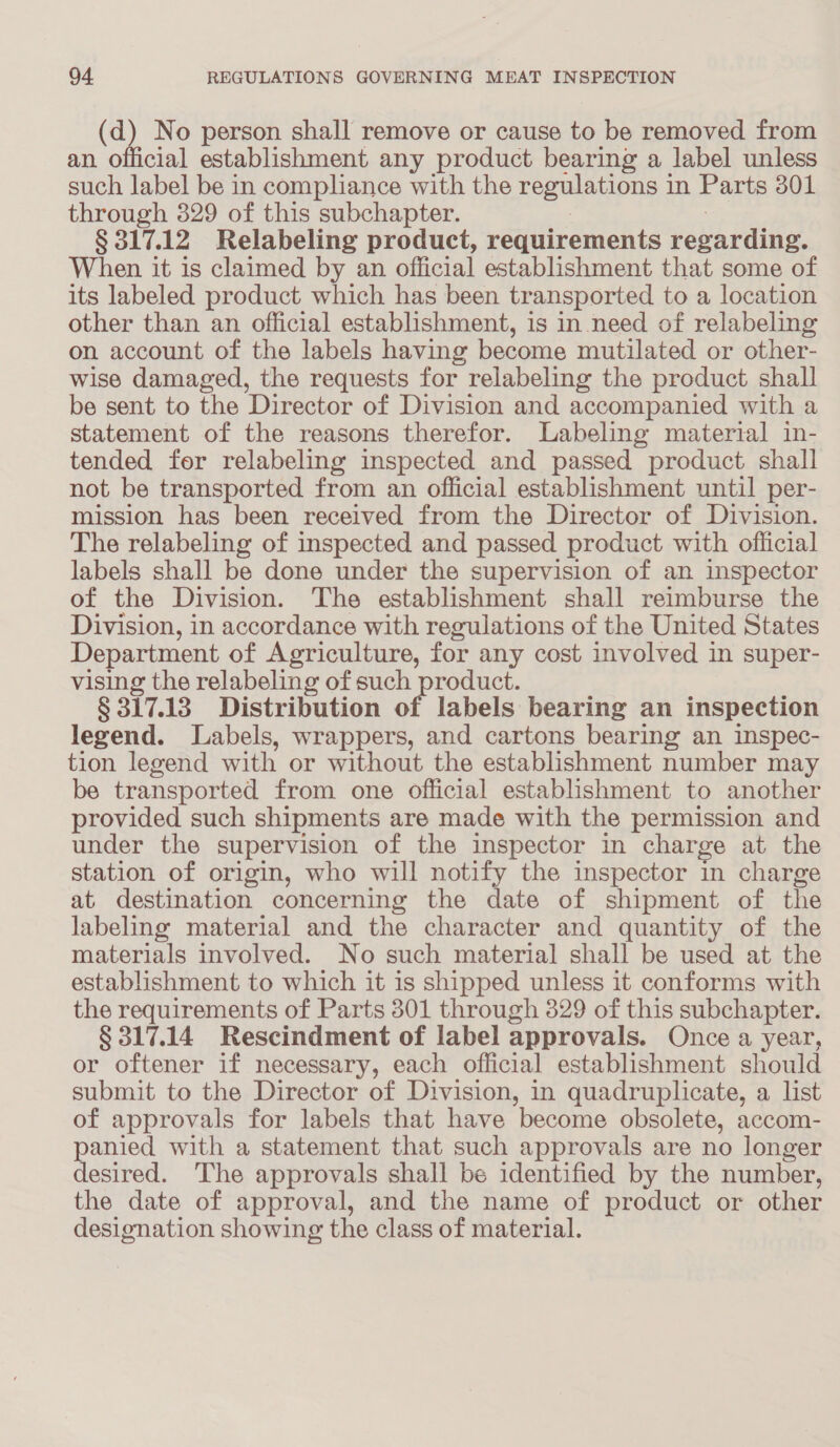 (a No person shall remove or cause to be removed from an. official establishment any product bearing a label unless such label be in compliance with the regulations 1 in Parts 301 through 329 of this subchapter. § 317.12 Relabeling product, requirements pebarding, When it is claimed by an official establishment that some of its labeled product which has been transported to a location other than an official establishment, is in need of relabeling on account of the labels having become mutilated or other- wise damaged, the requests for relabeling the product shall be sent to the Director of Division and accompanied with a statement of the reasons therefor. Labeling material in- tended for relabeling inspected and passed product shall not be transported from an official establishment until per- mission has been received from the Director of Division. The relabeling of inspected and passed product with official labels shall be done under the supervision of an inspector of the Division. The establishment shall reimburse the Division, in accordance with regulations of the United States Department of Agriculture, for any cost involved in super- vising the relabeling of such product. § 317.13 Distribution of labels bearing an inspection legend. Labels, wrappers, and cartons bearing an inspec- tion legend with or without the establishment number may be transported from one official establishment to another provided such shipments are made with the permission and under the supervision of the inspector in charge at the station of origin, who will notify the inspector in charge at- destination concerning the date of shipment of the labeling material and the character and quantity of the materials involved. No such material shall be used at the establishment to which it is shipped unless it conforms with the requirements of Parts 301 through 329 of this subchapter. § 317.14 Rescindment of label approvals. Once a year, or oftener if necessary, each official establishment should submit to the Director of Division, in quadruplicate, a list of approvals for labels that have ‘become obsolete, accom- panied with a statement that such approvals are no longer desired. The approvals shall be identified by the number, the date of approval, and the name of product or other designation showing the class of material.