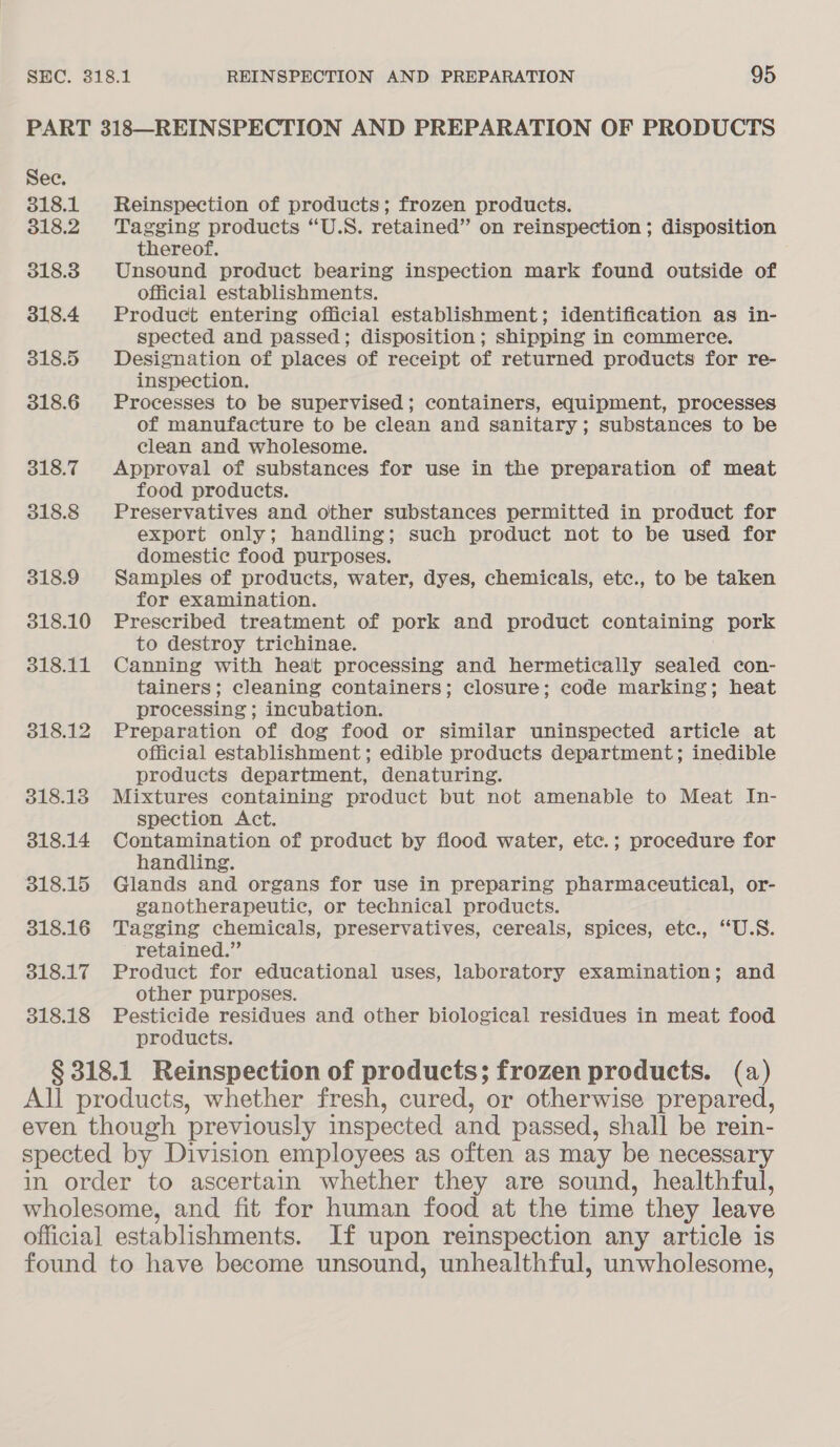 PART 318—REINSPECTION AND PREPARATION OF PRODUCTS Sec. 318.1 Reinspection of products; frozen products. 318.2 Tagging products “U.S. retained” on reinspection ; disposition thereof. 318.3. Unsound product bearing inspection mark found outside of official establishments. 318.4 Product entering official establishment; identification as in- spected and passed; disposition ; shipping in commerce. 318.5 Designation of places of receipt of returned products for re- inspection. 318.6 Processes to be supervised; containers, equipment, processes of manufacture to be clean and sanitary; substances to be clean and wholesome. 318.7 Approval of substances for use in the preparation of meat food products. 318.8 Preservatives and other substances permitted in product for export only; handling; such product not to be used for domestic food purposes. 318.9 Samples of products, water, dyes, chemicals, ete., to be taken for examination. 318.10 Prescribed treatment of pork and product containing pork to destroy trichinae. 318.11 Canning with heat processing and hermetically sealed con- tainers; cleaning containers; closure; code marking; heat processing ; incubation. 318.12 Preparation of dog food or similar uninspected article at official establishment; edible products department; inedible products department, denaturing. 318.13 Mixtures containing product but not amenable to Meat In- spection Act. 318.14 Contamination of product by flood water, etc.; procedure for handling. 318.15 Glands and organs for use in preparing pharmaceutical, or- ganotherapeutic, or technical products. 318.16 Tagging chemicals, preservatives, cereals, spices, ete. “U.S. retained.” 318.17 Product for educational uses, laboratory examination; and other purposes. 318.18 Pesticide residues and other biological residues in meat food products. § 318.1 Reinspection of products; frozen products. (a) All products, whether fresh, cured, or otherwise prepared, even though previously inspected and passed, shall be rein- spected by Division employees as often as may be necessary in order to ascertain whether they are sound, healthful, wholesome, and fit for human food at the time they leave official establishments. If upon reinspection any article is found to have become unsound, unhealthful, unwholesome,