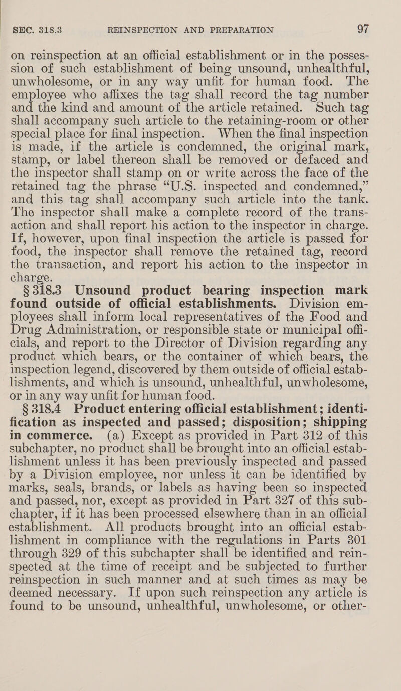 on reinspection at an official establishment or in the posses- sion of such establishment of being unsound, unhealthful, unwholesome, or in any way unfit for human food. The employee who affixes the tag shall record the tag number and the kind and amount of the article retained. Such tag shall accompany such article to the retaining-room or other special place for final inspection. When the final inspection is made, if the article is condemned, the original mark, stamp, or label thereon shall be removed or defaced and the inspector shall stamp on or write across the face of the retained tag the phrase “U.S. inspected and condemned,” and this tag shall accompany such article into the tank. The inspector shall make a complete record of the trans- action and shall report his action to the inspector in charge. If, however, upon final inspection the article is passed for food, the inspector shall remove the retained tag, record the transaction, and report his action to the inspector in charge. § 318.3 Unsound product bearing inspection mark found outside of official establishments. Division em- ployees shall inform local representatives of the Food and Drug Administration, or responsible state or municipal offi- clals, and report to the Director of Division regarding any product which bears, or the container of which bears, the inspection legend, discovered by them outside of official estab- lishments, and which is unsound, unhealthful, unwholesome, or in any way unfit for human food. § 318.4 Product entering official establishment; identi- fication as inspected and passed; disposition; shipping in commerce. (a) Except as provided in Part 312 of this subchapter, no product shall be ee into an official estab- lishment unless it has been previously inspected and passed by a Division employee, nor unless it can be identified by marks, seals, brands, or labels as having been so inspected and passed, nor, except as provided in Part 327 of this sub- chapter, if it has been processed elsewhere than in an official establishment. All products brought into an official estab- lishment in compliance with the regulations in Parts 301 through 329 of this subchapter shall be identified and rein- spected at the time of receipt and be subjected to further reinspection in such manner and at such times as may be deemed necessary. If upon such reinspection any article is found to be unsound, unhealthful, unwholesome, or other-