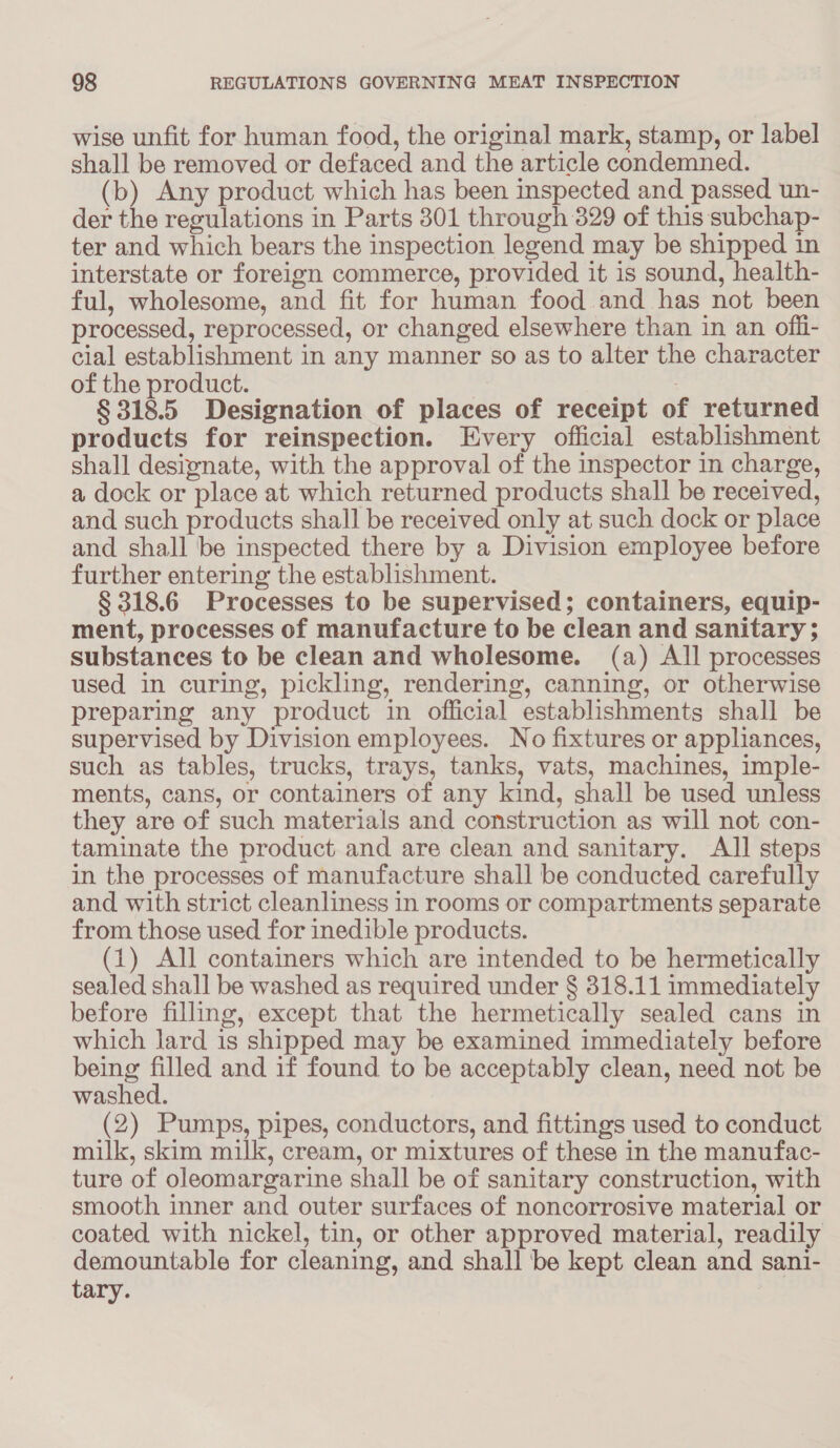 wise unfit for human food, the original mark, stamp, or label shall be removed or defaced and the article condemned. (b) Any product which has been inspected and passed un- der the regulations in Parts 301 through 329 of this subchap- ter and which bears the inspection legend may be shipped in interstate or foreign commerce, provided it is sound, health- ful, wholesome, and fit for human food and has not been processed, reprocessed, or changed elsewhere than in an offi- cial establishment in any manner so as to alter the character of the product. | § 318.5 Designation of places of receipt of returned products for reinspection. Every official establishment shall designate, with the approval of the inspector in charge, a dock or place at which returned products shall be received, and such products shall be received only at such dock or place and shall be inspected there by a Division employee before further entering the establishment. § 318.6 Processes to be supervised; containers, equip- ment, processes of manufacture to be clean and sanitary ; substances to be clean and wholesome. (a) All processes used in curing, pickling, rendering, canning, or otherwise preparing any product in official establishments shall be supervised by Division employees. No fixtures or appliances, such as tables, trucks, trays, tanks, vats, machines, imple- ments, cans, or containers of any kind, shall be used unless they are of such materials and construction as will not con- taminate the product and are clean and sanitary. All steps in the processes of manufacture shall be conducted carefully and with strict cleanliness in rooms or compartments separate from those used for inedible products. (1) All containers which are intended to be hermetically sealed shall be washed as required under § 318.11 immediately before filling, except that the hermetically sealed cans in which lard is shipped may be examined immediately before being filled and if found to be acceptably clean, need not be washed. (2) Pumps, pipes, conductors, and fittings used to conduct milk, skim milk, cream, or mixtures of these in the manufac- ture of oleomargarine shall be of sanitary construction, with smooth inner and outer surfaces of noncorrosive material or coated with nickel, tin, or other approved material, readily demountable for cleaning, and shall be kept clean and san1- tary.
