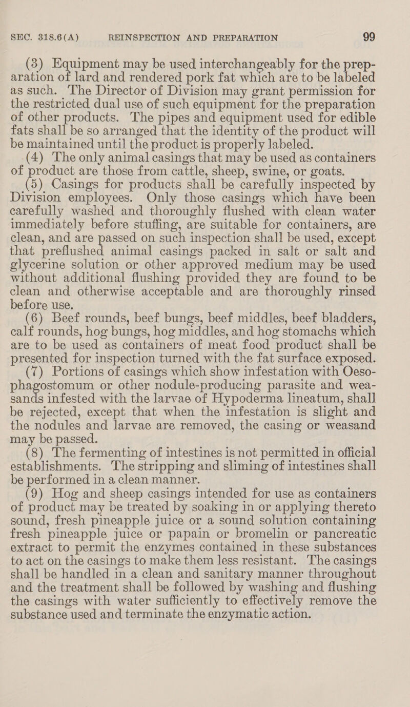 (3) Equipment may be used interchangeably for the prep- aration of lard and rendered pork fat which are to be labeled as such. The Director of Division may grant permission for the restricted dual use of such equipment for the preparation of other products. The pipes and equipment used for edible fats shall be so arranged that the identity of the product will be maintained until the product is properly labeled. (4) The only animal casings that may be used as containers of product are those from cattle, sheep, swine, or goats. (5) Casings for products shall be carefully inspected by Division employees. Only those casings which have been carefully washed and thoroughly flushed with clean water immediately before stuffing, are suitable for containers, are clean, and are passed on such inspection shall be used, except that preflushed animal casings packed in salt or salt and glycerine solution or other approved medium may be used without additional flushing provided they are found to be clean and otherwise acceptable and are thoroughly rinsed before use. (6) Beef rounds, beef bungs, beef middles, beef bladders, calf rounds, hog bungs, hog middles, and hog stomachs which are to be used as containers of meat food product shall be presented for inspection turned with the fat surface exposed. (7) Portions of casings which show infestation with Oeso- phagostomum or other nodule-producing parasite and wea- ete infested with the larvae of Hypoderma lineatum, shall be rejected, except that when the infestation is slight and the nodules and larvae are removed, the casing or weasand may be passed. (8) The fermenting of intestines is not permitted in official establishments. The stripping and sliming of intestines shall be performed in a clean manner. (9) Hog and sheep casings intended for use as containers of product may be treated by soaking in or applying thereto sound, fresh pineapple juice or a sound solution containing fresh pineapple juice or papain or bromelin or pancreatic extract to permit the enzymes contained in these substances to act on the casings to make them less resistant. The casings shall be handled in a clean and sanitary manner throughout and the treatment shall be followed by washing and flushing the casings with water sufficiently to effectively remove the substance used and terminate the enzymatic action.