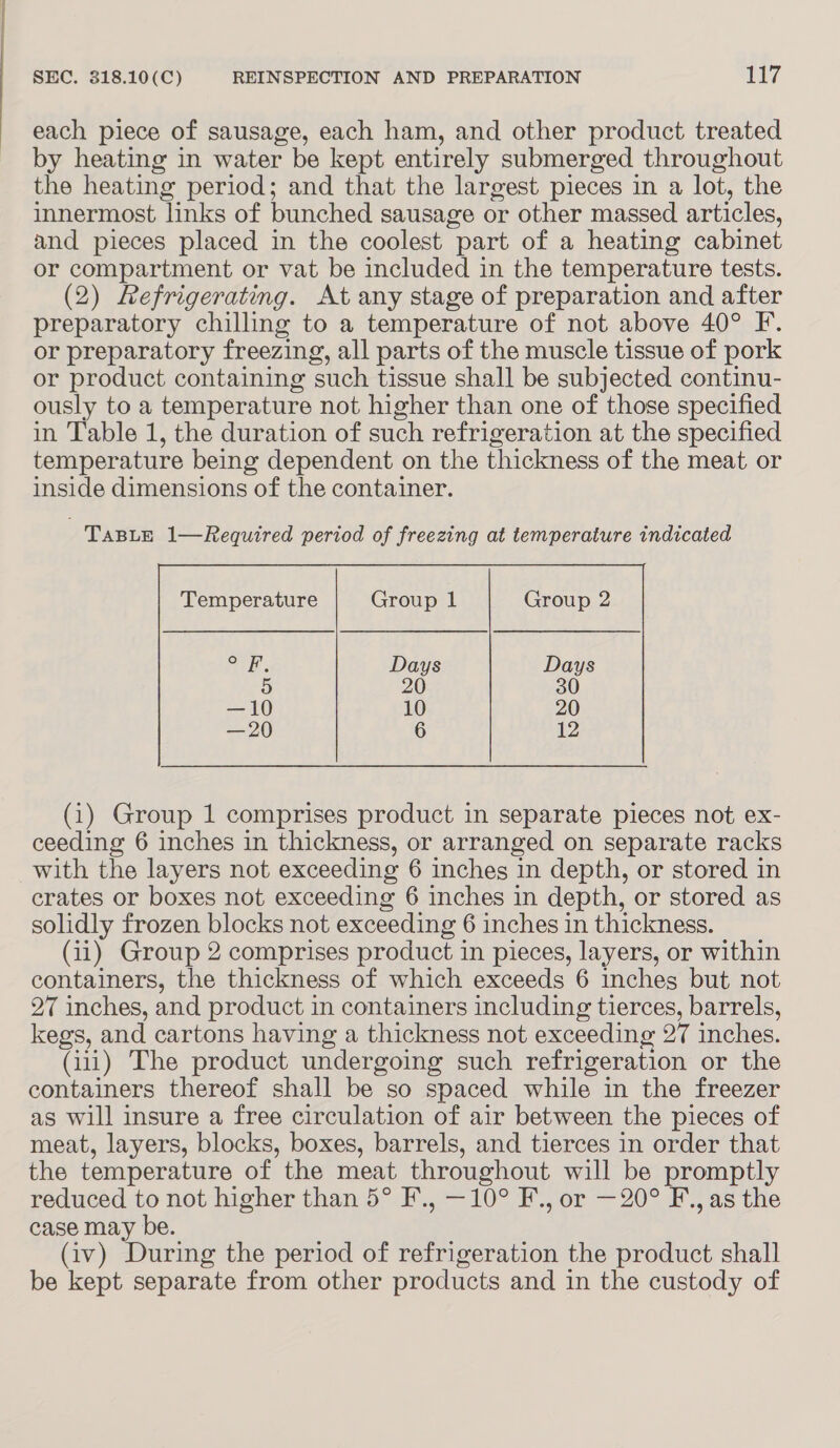 each piece of sausage, each ham, and other product treated by heating in water be kept entirely submerged throughout the heating period; and that the largest pieces in a lot, the innermost links of bunched sausage or other massed articles, and pieces placed in the coolest part of a heating cabinet or compartment or vat be included in the temperature tests. (2) Refrigerating. At any stage of preparation and after preparatory chilling to a temperature of not above 40° F. or preparatory freezing, all parts of the muscle tissue of pork or product containing such tissue shall be subjected continu- ously to a temperature not higher than one of those specified in Table 1, the duration of such refrigeration at the specified temperature being dependent on the thickness of the meat or inside dimensions of the container. TABLE 1—Required period of freezing at temperature indicated vie Days 5 20 —10 10 —20 6  (1) Group 1 comprises product in separate pieces not ex- ceeding 6 inches in thickness, or arranged on separate racks with the layers not exceeding 6 inches in depth, or stored in crates or boxes not exceeding 6 inches in depth, or stored as solidly frozen blocks not exceeding 6 inches in thickness. (11) Group 2 comprises product in pieces, layers, or within containers, the thickness of which exceeds 6 inches but not 27 inches, and product in containers including tierces, barrels, kegs, and cartons having a thickness not exceeding 27 inches. (111) The product undergoing such refrigeration or the containers thereof shall be so spaced while in the freezer as will insure a free circulation of air between the pieces of meat, layers, blocks, boxes, barrels, and tierces in order that the temperature of the meat throughout will be promptly reduced to not higher than 5° F., —10° F., or — 20° F., as the case may be. (iv) During the period of refrigeration the product shall be kept separate from other products and in the custody of