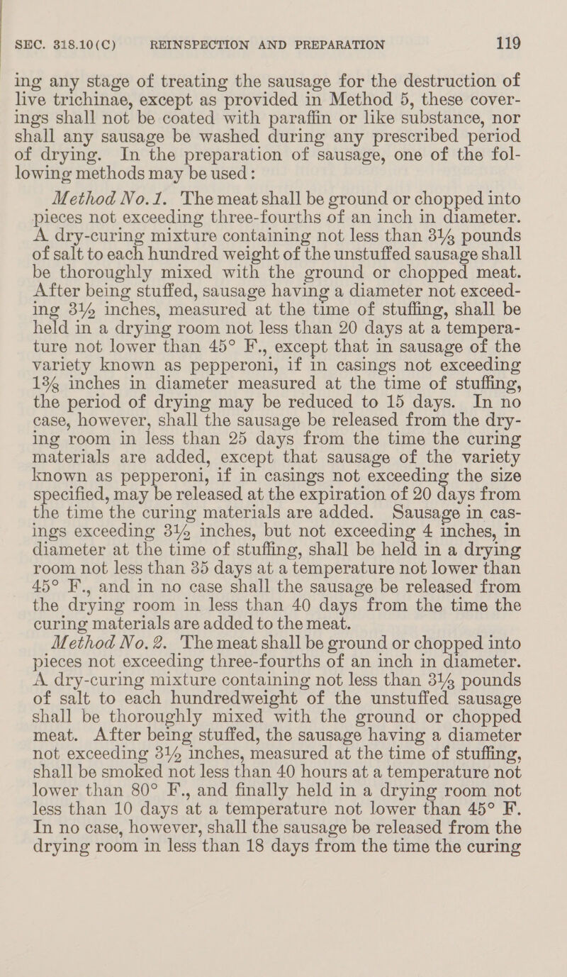 ing any stage of treating the sausage for the destruction of live trichinae, except as provided in Method 5, these cover- ings shall not be coated with paraffin or like substance, nor shall any sausage be washed during any prescribed period of drying. In the preparation of sausage, one of the fol- lowing methods may be used: Method No.1. The meat shall be ground or chopped into pieces not exceeding three-fourths of an inch in diameter. A dry-curing mixture containing not less than 314 pounds of salt to each hundred weight of the unstuffed sausage shall be thoroughly mixed with the ground or chopped meat. After being stuffed, sausage having a diameter not exceed- ing 314 inches, measured at the time of stuffing, shall be held in a drying room not less than 20 days at a tempera- ture not lower than 45° F., except that in sausage of the variety known as pepperoni, if in casings not exceeding 13g inches in diameter measured at the time of stuffing, the period of drying may be reduced to 15 days. In no case, however, shall the sausage be released from the dry- ing room in less than 25 days from the time the curing materials are added, except that sausage of the variety known as pepperoni, if in casings not exceeding the size specified, may be released at the expiration of 20 days from the time the curing materials are added. Sausage in cas- ings exceeding 314 inches, but not exceeding 4 inches, in diameter at the time of stuffing, shall be held in a drying room not less than 35 days at a temperature not lower than 45° F., and in no case shall the sausage be released from the drying room in less than 40 days from the time the curing materials are added to the meat. Method No, 2. The meat shall be ground or chopped into pieces not exceeding three-fourths of an inch in diameter. A dry-curing mixture containing not less than 314 pounds of salt to each hundredweight of the unstuffed sausage shall be thoroughly mixed with the ground or chopped meat. After being stuffed, the sausage having a diameter not exceeding 31% inches, measured at the time of stuffing, shall be smoked not less than 40 hours at a temperature not lower than 80° F., and finally held in a drying room not less than 10 days at a temperature not lower than 45° F. In no case, however, shall the sausage be released from the drying room in less than 18 days from the time the curing