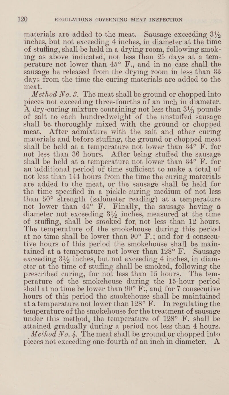 materials are added to the meat. Sausage exceeding 31% inches, but not exceeding 4 inches, in diameter at the time of stufling, shall be held in a drying room, following smok- ing as above indicated, not less than 25 days at a tem- perature not lower than 45° F., and in no case shall the sausage be released from the drying room in less than 33 days from the time the curing materials are added to the meat. Method No. 3. The meat shall be ground or chopped into pieces not exceeding three-fourths of an inch in diameter. A dry-curing mixture containing not less than 314 pounds of salt to each hundredweight of the unstuffed sausage shall be. thoroughly mixed with the ground or chopped meat. After admixture with the salt and other curing materials and before stuffing, the ground or chopped meat shall be held at a temperature not lower than 34° F. for not less than 36 hours. After being stuffed the sausage shall be held at a temperature not lower than 34° F. for an ‘additional period of time sufficient to make a total of not less than 144 hours from the time the curing materials are added to the meat, or the sausage shall be held for the time specified in a pickle-curing medium of not less than 50° strength (salometer reading) at a temperature not lower than 44° F. Finally, the sausage having a diameter not exceeding 314 inches, measured at the time of stuffing, shall be smoked for, not less than 12 hours. The temperature of the smokehouse during this period at no time shall be lower than 90° F.; and for 4 consecu- tive hours of this period the smokehouse shall be main- tained at a temperature not lower than 128° F. Sausage exceeding 314 inches, but not exceeding 4 inches, in diam- eter at the time of stufling shall be smoked, following the prescribed curing, for not less than 15 hours. The tem- perature of the smokehouse during the 15-hour period shall at no time be lower than 90° F., and for 7 consecutive hours of this period the smokehouse shall be maintained at a temperature not lower than 128° F. In regulating the temperature of the smokehouse for the treatment of sausage under this method, the temperature of 128° F. shall be attained gradually ‘during a period not less than 4 hours. Method No. 4. The meat shall be ground or chopped into pieces not exceeding one-fourth of an inch in diameter. A