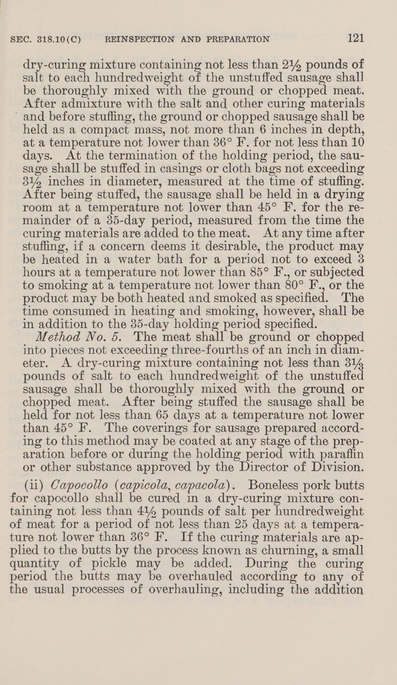 dry-curing mixture containing not less than 214 pounds of salt to each hundredweight of the unstuffed sausage shall be thoroughly mixed with the ground or chopped meat. After admixture with the salt and other curing materials and before stuffing, the ground or chopped sausage shall be held as a compact mass, not more than 6 inches in depth, at a temperature not lower than 36° F. for not less than 10 days. At the termination of the holding period, the sau- sage shall be stuffed in casings or cloth bags not exceeding 31% inches in diameter, measured at the time of stuffing. After being stuffed, the sausage shall be held in a drying room at a temperature not lower than 45° F. for the re- mainder of a 35-day period, measured from the time the curing materials are added tothe meat. At any time after stuffing, if a concern deems it desirable, the product may be heated in a water bath for a period not to exceed 3 hours at a temperature not lower than 85° F., or subjected to smoking at a temperature not lower than 80° F., or the product may be both heated and smoked as specified. The time consumed in heating and smoking, however, shall be in addition to the 35-day holding period specified. Method No. 5. The meat shall be ground or chopped into pieces not exceeding three-fourths of an inch in diam- eter. A dry-curing mixture containing not less than 314 pounds of salt to each hundredweight of the unstuffed sausage shall be thoroughly mixed with the ground or chopped meat. After being stuffed the sausage shall be held for not less than 65 days at a temperature not lower than 45° F. The coverings for sausage prepared accord- ing to this method may be coated at any stage of the prep- aration before or during the holding period with paraffin or other substance approved by the Director of Division. (11) Capocollo (capicola, capacola). Boneless pork butts for capocollo shall be cured in a dry-curing mixture con- taining not less than 414 pounds of salt per hundredweight of meat for a period of not less than 25 days at a tempera- ture not lower than 36° F. If the curing materials are ap- plied to the butts by the process known as churning, a small quantity of pickle may be added. During the curing period the butts may be overhauled according to any of the usual processes of overhauling, including the addition