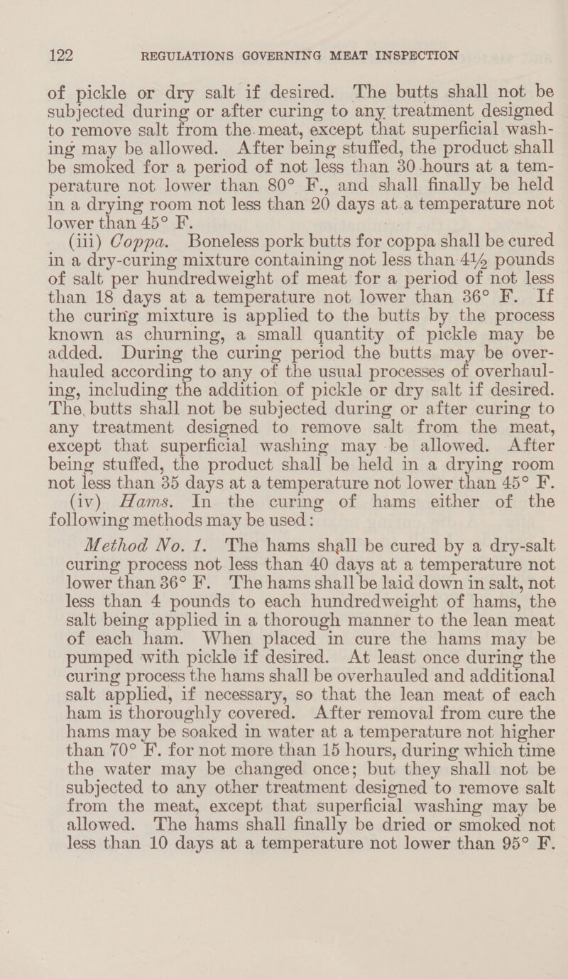 of pickle or dry salt if desired. The butts shall not be subjected during or after curing to any treatment designed to remove salt from the. meat, except that superficial wash- ing may be allowed. After being stuffed, the product shall be smoked for a period of not less than 30-hours at a tem- perature not lower than 80° F., and shall finally be held in a drying room not less than 20 days at.a temperature not lower than 45° F. es (iii) Coppa. Boneless pork butts for coppa shall be cured in a dry-curing mixture containing not less than 414 pounds of salt per hundredweight of meat for a period of not less than 18 days at a temperature not lower than 36° F. If the curing mixture is applied to the butts by the process known as churning, a small quantity of pickle may be added. During the curing period the butts may be over- hauled according to any of the usual processes of overhaul- ing, including the addition of pickle or dry salt if desired. The, butts shall not be subjected during or after curing to any treatment designed to remove salt from the meat, except that superficial washing may -be allowed. After being stuffed, the product shall be held in a drying room not less than 35 days at a temperature not lower than 45° F. (iv) Hams. In the curimg of hams either of the following methods may be used: Method No. 1. The hams shall be cured by a dry-salt curing process not less than 40 days at a temperature not lower than 36° F. The hams shall be laid down in salt, not less than 4 pounds to each hundredweight of hams, the salt being applied in a thorough manner to the lean meat of each ham. When placed in cure the hams may be pumped with pickle if desired. At least once during the curing process the hams shall be overhauled and additional salt applied, if necessary, so that the lean meat of each ham is thoroughly covered. After removal from cure the hams may be soaked in water at a temperature not higher than 70° EF. for not more than 15 hours, during which time the water may be changed once; but they shall not be subjected to any other treatment designed to remove salt from the meat, except that superficial washing may be allowed. ‘The hams shall finally be dried or smoked not less than 10 days at a temperature not lower than 95° F.