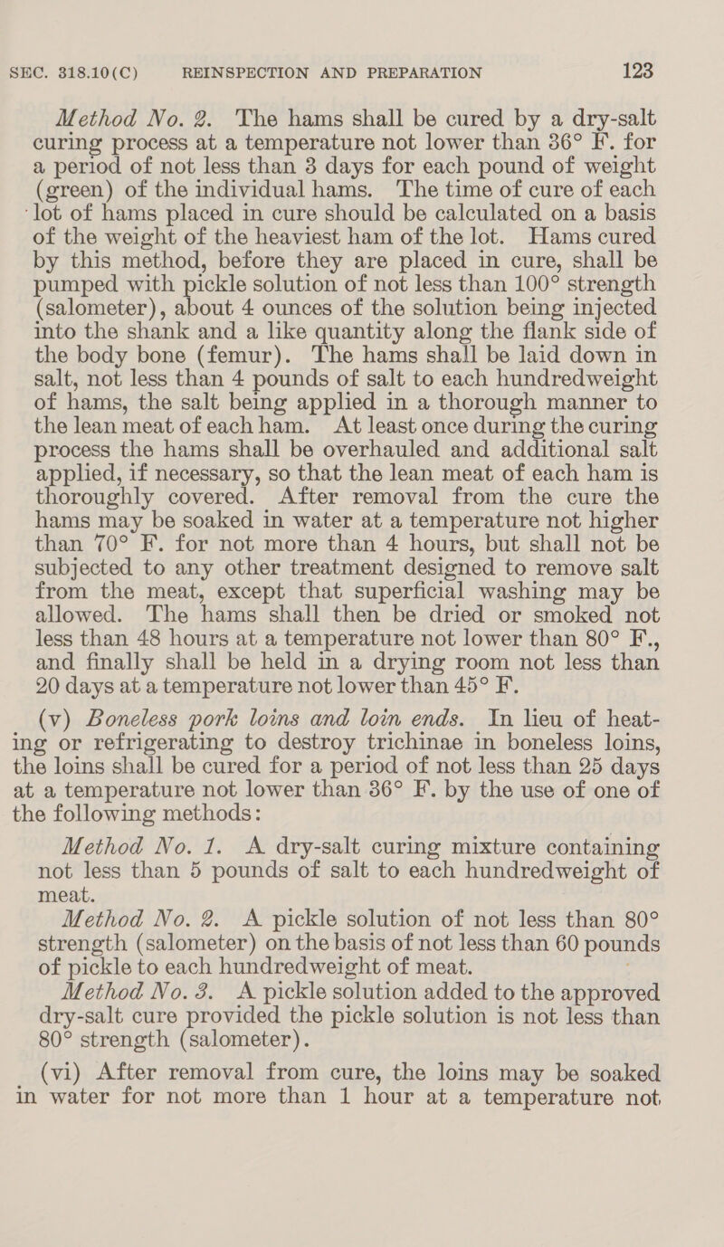 Method No. 2. The hams shall be cured by a dry-salt curing process at a temperature not lower than 36° IF. for a period of not less than 3 days for each pound of weight (green) of the individual hams. The time of cure of each ‘lot of hams placed in cure should be calculated on a basis of the weight of the heaviest ham of the lot. Hams cured by this method, before they are placed in cure, shall be pumped with pickle solution of not less than 100° strength (salometer), about 4 ounces of the solution being injected into the shank and a like quantity along the flank side of the body bone (femur). The hams shall be laid down in salt, not less than 4 pounds of salt to each hundredweight of hams, the salt being applied in a thorough manner to the lean meat ofeachham. At least once during the curing process the hams shall be overhauled and additional salt applied, if necessary, so that the lean meat of each ham is thoroughly covered. After removal from the cure the hams may be soaked in water at a temperature not higher than 70° F. for not more than 4 hours, but shall not be subjected to any other treatment designed to remove salt from the meat, except that superficial washing may be allowed. The hams shall then be dried or smoked not less than 48 hours at a temperature not lower than 80° F., and finally shall be held m a drying room not less than 20 days at a temperature not lower than 45° F. (v) Boneless pork loms and loin ends. In lieu of heat- ing or refrigerating to destroy trichinae in boneless loins, the loins shall be cured for a period of not less than 25 days at a temperature not lower than 36° F. by the use of one of the following methods: Method No. 1. A dry-salt curing mixture containing not less than 5 pounds of salt to each hundredweight of meat. Method No. 2. A pickle solution of not less than 80° strength (salometer) on the basis of not less than 60 pounds of pickle to each hundredweight of meat. Method No. 3. A pickle solution added to the approved dry-salt cure provided the pickle solution is not less than 80° strength (salometer). (vi) After removal from cure, the loins may be soaked in water for not more than 1 hour at a temperature not.