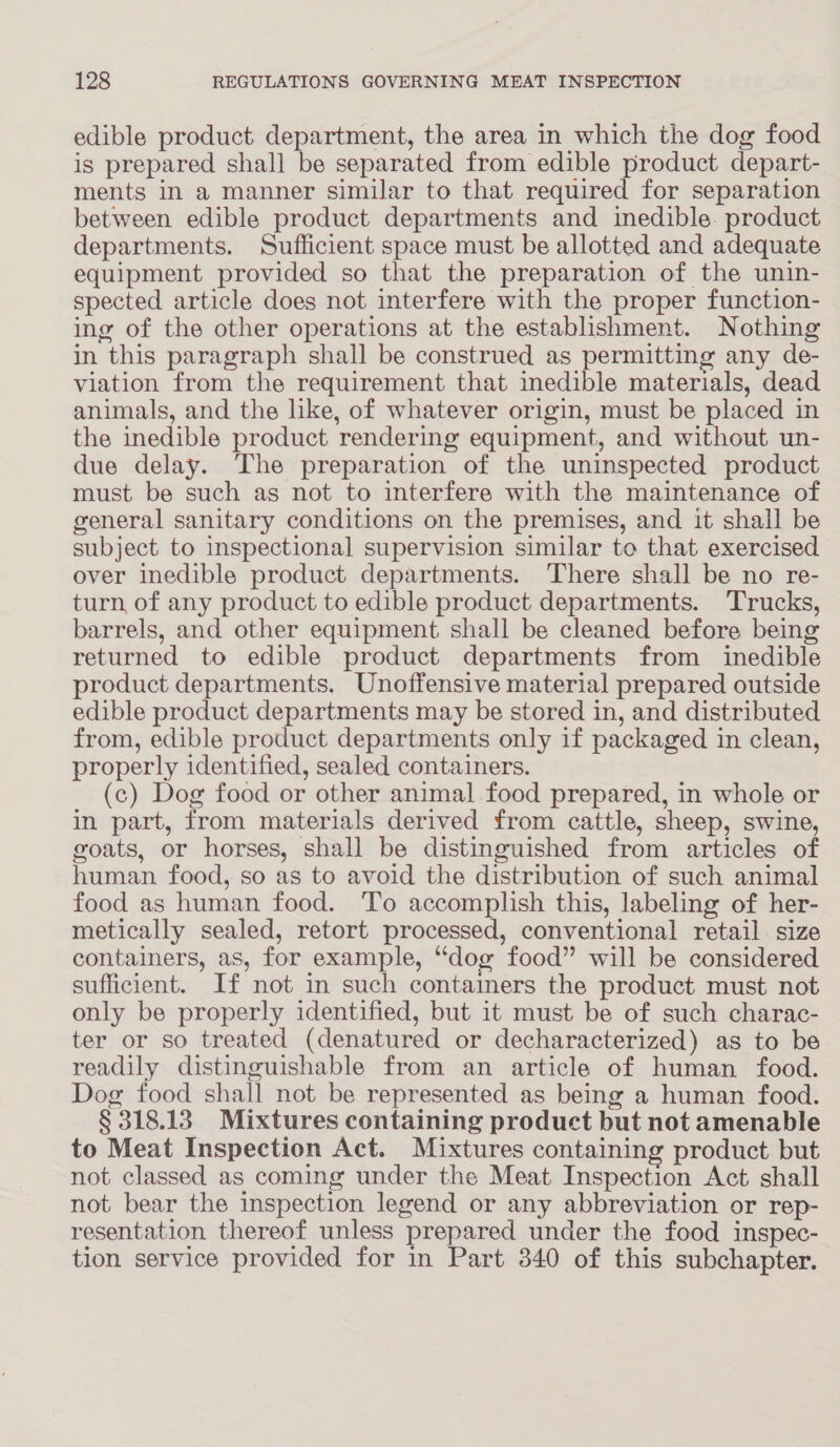 edible product. department, the area in which the dog food is prepared shall be separated from edible product depart- ments in a manner similar to that required for separation between edible product departments and inedible. product departments. Sufficient space must be allotted and adequate equipment provided so that the preparation of the unin- spected article does not interfere with the proper function- ing of the other operations at the establishment. Nothing in this paragraph shall be construed as permitting any de- viation from the requirement that inedible materials, dead animals, and the like, of whatever origin, must be placed in the inedible product rendering equipment, and without un- due delay. The preparation of the uninspected product must be such as not to interfere with the maintenance of general sanitary conditions on the premises, and it shall be subject to inspectional supervision similar to that exercised over inedible product departments. There shall be no re- turn of any product to edible product departments. Trucks, barrels, and other equipment shall be cleaned before being returned to edible product departments from inedible product departments. Unoffensive material prepared outside edible product departments may be stored in, and distributed from, edible product departments only if packaged in clean, properly identified, sealed containers. (c) Dog food or other animal food prepared, in whole or in part, from materials derived from cattle, sheep, swine, goats, or horses, shall be distinguished from articles of human food, so as to avoid the distribution of such animal food as human food. To accomplish this, labeling of her- metically sealed, retort processed, conventional retail. size containers, as, for example, “dog food” will be considered sufficient. If not in such containers the product must not only be properly identified, but it must be of such charac- ter or so treated (denatured or decharacterized) as to be readily distinguishable from an article of human food. Dog food shall not be represented as being a human food. § 318.13 Mixtures containing product but not amenable to Meat Inspection Act. Mixtures containing product but not classed as coming under the Meat Inspection Act shall not bear the inspection legend or any abbreviation or rep- resentation thereof unless prepared under the food inspec- tion service provided for in Part 3840 of this subchapter.
