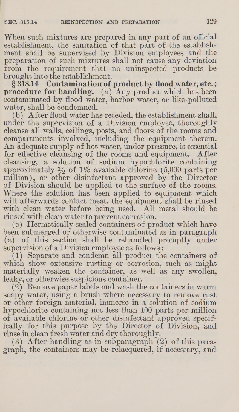 When such mixtures are prepared in any part of an official establishment, the sanitation of that part of the establish- ment shall be supervised by Division employees and the preparation of such mixtures shall not cause any deviation from the requirement that no uninspected products be brought into the establishment. § 318.14 Contamination of product by flood water, etc.; procedure for handling. (a) Any product which has been contaminated by flood water, harbor water, or like.polluted water, shall be condemned. (b) After flood water has receded, the establishment shall, under the supervision of a Division employee, thoroughly cleanse all walls, ceilings, posts, and floors of the rooms and compartments involved, including the equipment therein. An adequate supply of hot water, under pressure, is essential for effective cleansing of the rooms and equipment. After cleansing, a solution of sodium hypochlorite containing approximately 14 of 1% available chlorine (5,000 parts per million), or other disinfectant approved by the Director of Division should be applied to the surface of the rooms. Where the solution has been applied to equipment which will afterwards contact meat, the equipment shall be rinsed with clean water before being used. All metal should be rinsed with clean water to prevent corrosion. (c) Hermetically sealed containers of product which have been submerged or otherwise contaminated as in paragraph (a) of this section shall be rehandled promptly under supervision of a Division employee as follows: (1) Separate and condemn all product the containers of which show extensive rusting or corrosion, such as might materially weaken the container, as well as any swollen, leaky, or otherwise suspicious container. (2) Remove paper labels and wash the containers in warm soapy water, using a brush where necessary to remove rust or other foreign material, immerse in a solution of sodium hypochlorite containing not less than 100 parts per million of available chlorine or other disinfectant approved specif- ically for this purpose by the Director of Division, and rinse in clean fresh water and dry thoroughly. (8) After handling as in subparagraph (2) of this para- graph, the containers may be relacquered, if necessary, and