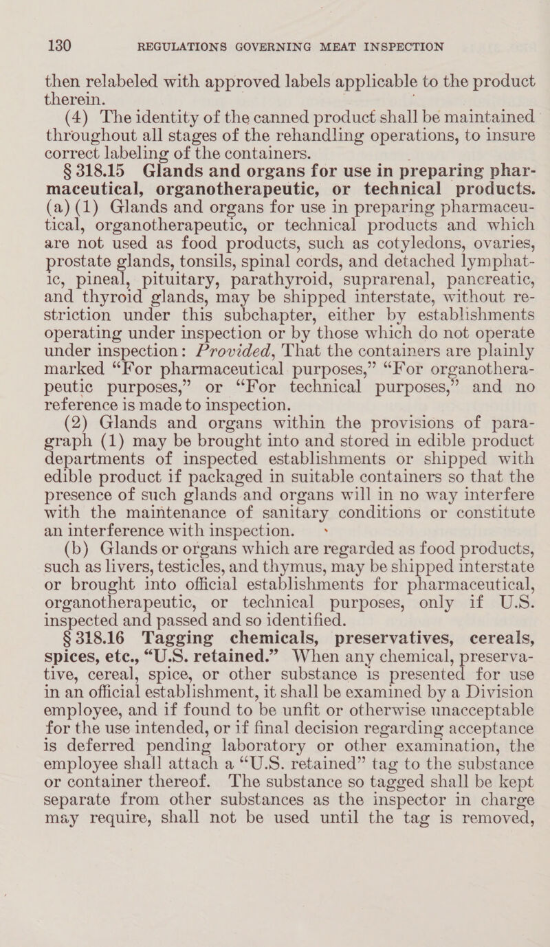 ven relabeled with approved labels applicable to the product therein. (4) The identity of the canned product shall be maintained throughout all stages of the rehandling operations, to insure correct labeling of the containers. § 318.15 Glands and organs for use in preparing phar- maceutical, organotherapeutic, or technical products. (a) (1) Glands and organs for use in preparing pharmaceu- tical, organotherapeutic, or technical products and which are not used as food products, such as cotyledons, ovaries, prostate glands, tonsils, spinal cords, and detached lymphat- ic, pineal, pituitary, parathyroid, suprarenal, pancreatic, and thyroid glands, may be shipped interstate, without re- striction under this subchapter, either by establishments operating under inspection or by those which do not operate under inspection: Provided, That the containers are plainly marked “For pharmaceutical purposes,” “For organothera- peutic purposes,” or “For technical purposes,” and no reference is made to inspection. (2) Glands and organs within the provisions of para- graph (1) may be brought into and stored in edible product departments of inspected establishments or shipped with edible product if packaged in suitable containers so that the presence of such glands and organs will in no way interfere with the maintenance of sanitary conditions or constitute an interference with inspection. (b) Glands or organs which are regarded as food products, such as livers, testicles, and thymus, may be shipped interstate or brought into official establishments for pharmaceutical, organotherapeutic, or technical purposes, only if U.S. inspected and passed and so identified. § 318. 16 Tagging chemicals, preservatives, cereals, spices, etc., “U.S. retained.” When any chemical, preserva- tive, cereal, spice, or other substance is presented for use in an official establishment, it shall be examined by a Division employee, and if found to ‘be unfit or otherwise unacceptable for the use intended, or if final decision regarding acceptance is deferred pending laboratory or other examination, the employee shall attach a “U.S. retained” tag to the substance or container thereof. ‘The substance so tagged shall be kept separate from other substances as the inspector in charge may require, shall not be used until the tag is removed,