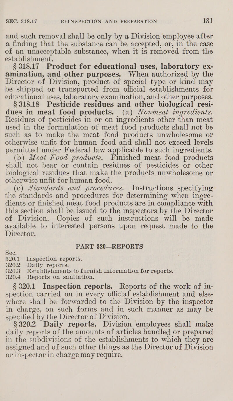 and such removal shall be only by a Division employee after a finding that the substance can be accepted, or, in the case of an unacceptable substance, when it is removed from the establishment. -§ 318.17 Product for educational uses, laboratory ex- amination, and other purposes. When authorized by the Director of Division, product of special type or kind may be shipped or transported from official establishments for educational uses, laboratory examination, and other purposes. § 318.18 Pesticide residues and other biological resi- dues in meat food products. (a) Nonmeat ingredients. Residues of pesticides in or on ingredients other than meat used in the formulation of meat food products shall not be such as to make the meat food products unwholesome or otherwise unfit for human food and shall not exceed levels permitted under Federal law applicable to such ingredients. (b) Meat Food products. Finished meat food products shall not bear or contain residues of pesticides or other biological residues that make the products unwholesome or otherwise unfit for human food. (c) Standards and procedures. Instructions specifying the standards and procedures for determining when ingre- dients or finished meat food products are in compliance with this section shall be issued to the inspectors by the Director of Division. Copies of such instructions will be made available to interested persons upon request made to the Director. 4 PART 320—REPORTS ec. 320.1 Inspection reports. 320.2 Daily reports. 320.3 Establishments to furnish information for reports. 320.4 Reports on sanitation. § 320.1 Inspection reports. Reports of the work of in- spection carried on in every official establishment and else- where shall be forwarded to the Division by the inspector in charge, on such forms and in such manner as may be specified by the Director of Division. § 320.2 Daily reports. Division employees shall make daily reports of the amounts of articles handled or prepared in the subdivisions of the establishments to which they are assigned and of such other things as the Director of Division or inspector in charge may require.