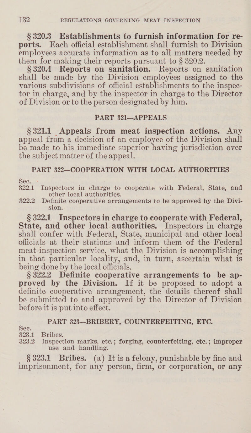 § 320.3 Establishments to furnish information for re- ports. Each official establishment shall furnish to Division employees accurate information as to all matters needed by them for making their reports pursuant to § 320.2. § 320.4 Reports on sanitation. Reports on sanitation shall be made by the Division employees assigned to the various subdivisions of official establishments to the inspec- tor in charge, and by the inspector in charge to the Director of Division or to the person designated by him. PART 321—APPEALS § 321.1 Appeals from meat inspection actions. Any appeal from a decision of an employee of the Division shall be made to his immediate superior having jurisdiction over the subject matter of the appeal. PART 322—COOPERATION WITH LOCAL AUTHORITIES Sec. 322.1 Inspectors in charge to cooperate with Federal, State, and other local authorities. 322.2 Definite cooperative arrangements to be approved by the Divi- sion. § 322.1 Inspectors in charge to cooperate with Federal, State, and other local authorities. Inspectors in charge shall confer with Federal, State, municipal and other local officials at their stations and inform them of the Federal meat-inspection service, what the Division is accomplishing in that particular locality, and, in turn, ascertain what is being done by the local officials. § 322.2 Definite cooperative arrangements to be ap- proved by the Division. If it be proposed to adopt a definite cooperative arrangement, the details thereof shall be submitted to and approved by the Director of Division before it is put into effect. : PART 323—BRIBERY, COUNTERFEITING, ETC. ec. 323.1 Bribes. 323.2 Inspection marks, etec.; forging, counterfeiting, etc.; improper use and handling. § 323.1 Bribes. (a) It isa felony, punishable by fine and imprisonment, for any person, firm, or corporation, or any
