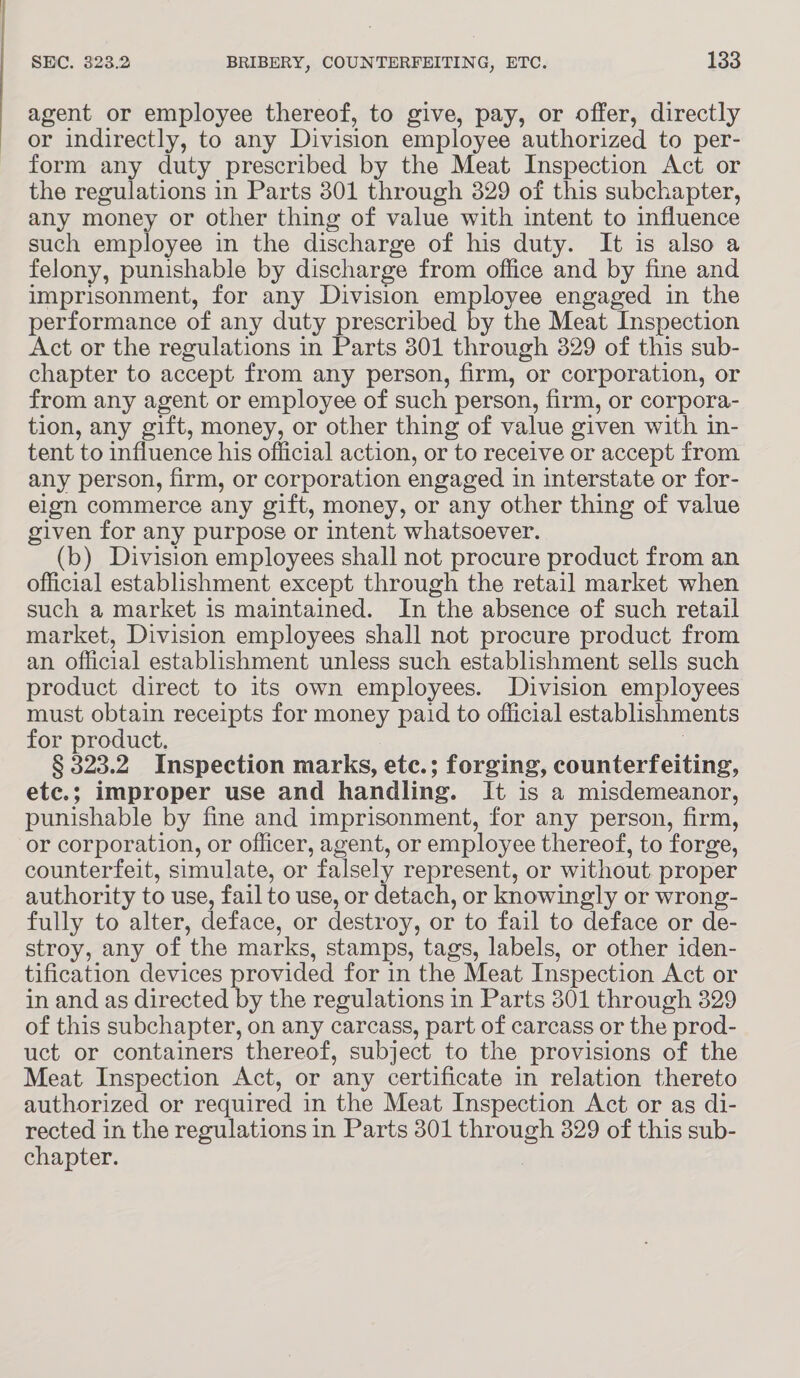 agent or employee thereof, to give, pay, or offer, directly or indirectly, to any Division employee authorized to per- form any duty prescribed by the Meat Inspection Act or the regulations in Parts 301 through 329 of this subchapter, any money or other thing of value with intent to influence such employee in the discharge of his duty. It is also a felony, punishable by discharge from office and by fine and imprisonment, for any Division employee engaged in the performance of any duty prescribed by the Meat Inspection Act or the regulations in Parts 301 through 829 of this sub- chapter to accept from any person, firm, or corporation, or from any agent or employee of such person, firm, or corpora- tion, any gift, money, or other thing of value given with in- tent to influence his official action, or to receive or accept from any person, firm, or corporation engaged in interstate or for- elgn commerce any gift, money, or any other thing of value given for any purpose or intent whatsoever. (b) Division employees shall not procure product from an official establishment except through the retail market when such a market is maintained. In the absence of such retail market, Division employees shall not procure product from an official establishment unless such establishment sells such product direct to its own employees. Division employees must obtain receipts for money paid to official establishments for product. § 323.2 Inspection marks, etc.; forging, counterfeiting, etc.; improper use and handling. It is a misdemeanor, punishable by fine and imprisonment, for any person, firm, or corporation, or officer, agent, or employee thereof, to forge, counterfeit, simulate, or falsely represent, or without proper authority to use, fail to use, or detach, or knowingly or wrong- fully to alter, deface, or destroy, or to fail to deface or de- stroy, any of the marks, stamps, tags, labels, or other iden- tification devices provided for in the Meat Inspection Act or in and as directed by the regulations in Parts 301 through 329 of this subchapter, on any carcass, part of carcass or the : prod- uct or containers thereof, subject to the provisions of the Meat Inspection Act, or any certificate in relation thereto authorized or required in the Meat Inspection Act or as di- rected in the regulations in Parts 301 through 329 of this sub- chapter.
