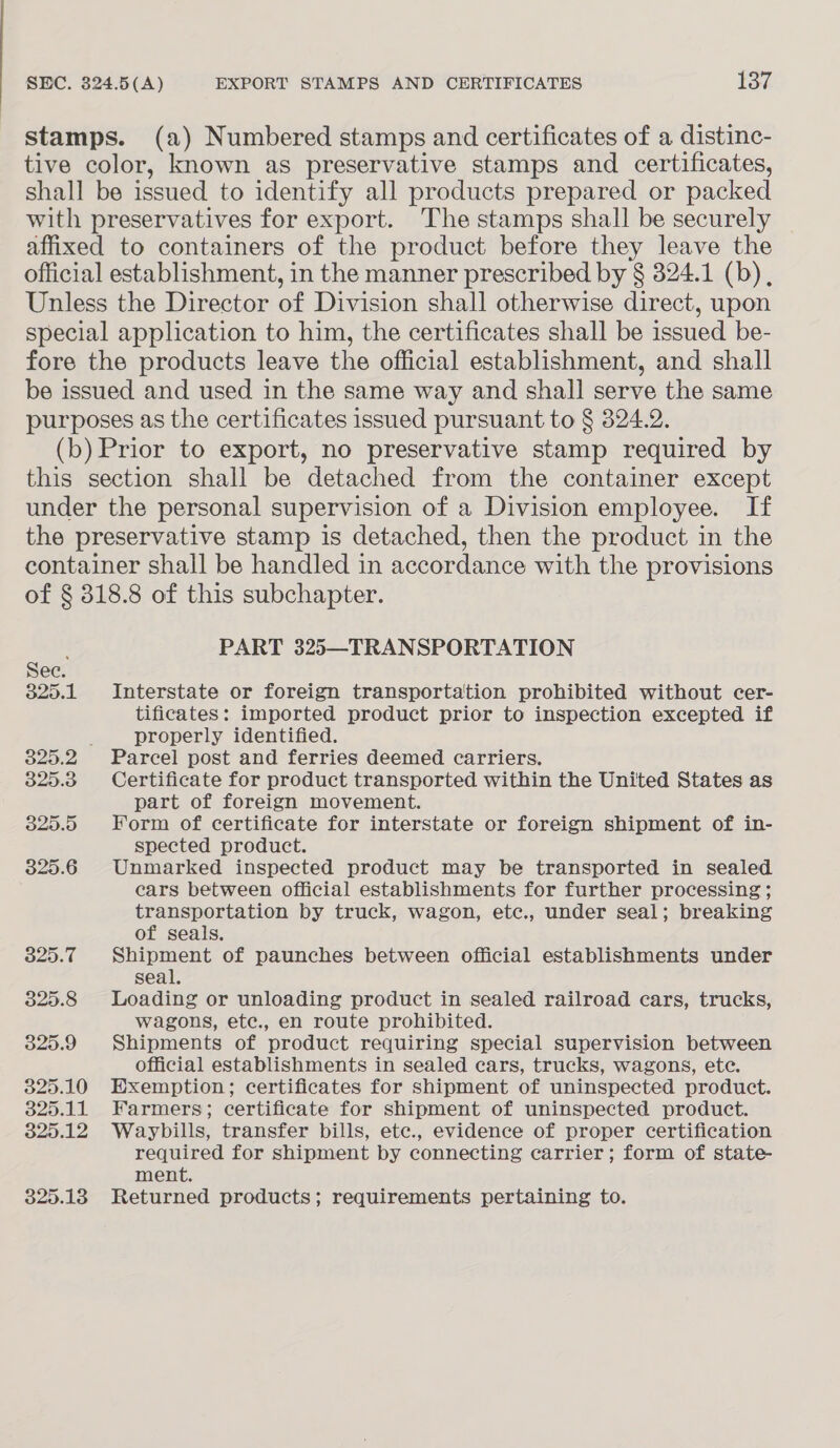 stamps. (a) Numbered stamps and certificates of a distinc- tive color, known as preservative stamps and certificates, shall be issued to identify all products prepared or packed with preservatives for export. The stamps shall be securely affixed to containers of the product before they leave the official establishment, in the manner prescribed by § 324.1 (b), Unless the Director of Division shall otherwise direct, upon special application to him, the certificates shall be issued be- fore the products leave the official establishment, and shall be issued and used in the same way and shall serve the same purposes as the certificates issued pursuant to § 324.2. (b) Prior to export, no preservative stamp required by this section shall be detached from the container except under the personal supervision of a Division employee. If the preservative stamp is detached, then the product in the container shall be handled in accordance with the provisions of § 318.8 of this subchapter. PART 325—TRANSPORTATION Sec. 325.1 Interstate or foreign transportation prohibited without cer- tificates: imported product prior to inspection excepted if properly identified. 325.2 Parcel post and ferries deemed carriers. 325.38 Certificate for product transported within the United States as part of foreign movement. 325.5 Form of certificate for interstate or foreign shipment of in- spected product. 325.6 Unmarked inspected product may be transported in sealed cars between official establishments for further processing ; transportation by truck, wagon, etc., under seal; breaking of seals. 825.7 Shipment of paunches between official establishments under seal, 325.8 Loading or unloading product in sealed railroad cars, trucks, wagons, ete., en route prohibited. 325.9 Shipments of product requiring special supervision between official establishments in sealed cars, trucks, wagons, ete. 325.10 Exemption; certificates for shipment of uninspected product. 325.11 Farmers; certificate for shipment of uninspected product. 325.12 Waybills, transfer bills, ete., evidence of proper certification required for shipment by connecting carrier; form of state- ment. 325.13 Returned products; requirements pertaining to.