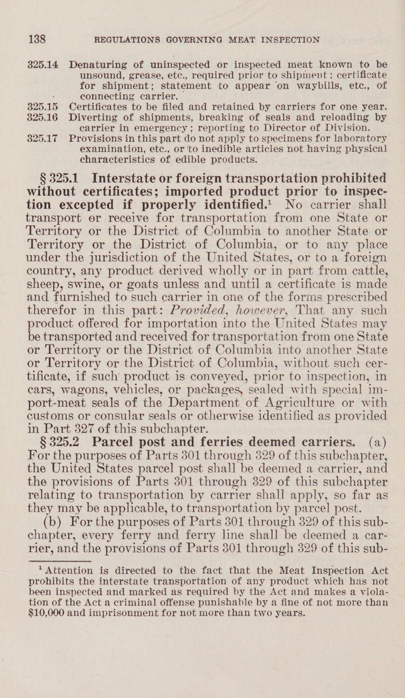 325.14 Denaturing of uninspected or inspected meat known to be unsound, grease, etec., required prior to shipment; certificate for shipment; statement to appear on waybills, etc., of . connecting carrier. . 325.15 Certificates to be filed and retained by carriers for one year. 825.16 Diverting of shipments, breaking of seals and reloading by carrier in emergency ; reporting to Director of Division. 325.17 Provisions in this part do not apply to specimens for laboratory examination, etc., or 'to inedible articles not having physical characteristics of edible products. § 325.1 Interstate or foreign transportation miohihited without certificates; imported product prior to inspec- tion excepted if properly identified.t| No carrier shall transport er receive for transportation from one State or Territory or the District of Columbia to another State or Territory or the District of Columbia, or to any place under the jurisdiction of the United States, or to a foreign country, any product derived wholly or in part from cattle, sheep, swine, or goats unless and until a certificate is made and furnished to “such carrier in one of the forms prescribed therefor in this part: Provided, however, That any such product offered for importation into the United States may be transported and received for transportation from one State or Territory or the District of Columbia into another State or Territory or the District of Columbia, without such cer- tificate, if such product is conveyed, prior to inspection, in cars, wagons, vehicles, or packages, sealed with special im- port- ‘meat seals of the Department of Agriculture or with customs or consular seals or otherwise identified as provided in Part 327 of this subchapter. § 325.2 Parcel post and ferries deemed carriers. (a) For the purposes of Parts 301 through 329 of this subchapter, the United States parcel post shall be deemed a carrier, and the provisions of Parts 301 through 329 of this subchapter relating to transportation by carrier shall apply, so far as they may be applicable, to transportation by parcel post. (b) For the purposes of Parts 301 through 329 of this sub- chapter, every ferry and ferry line shall be deemed a car- rier, and the provisions of Parts 301 through 329 of this sub- Attention is directed to the fact that the Meat Inspection Act prohibits the interstate transportation of any product which has not been inspected and marked as required by the Act and makes a viola- tion of the Act a criminal offense punishable by a fine of not more than $10,000 and imprisonment for not more than two years.
