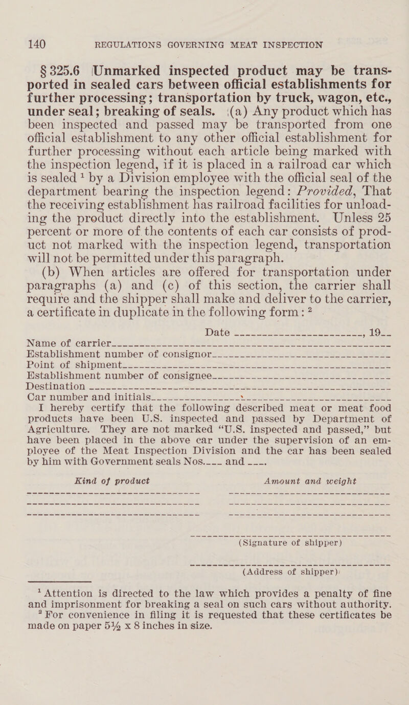 § 325.6 (Unmarked inspected product may be trans- ported in sealed cars between official establishments for further processing; transportation by truck, wagon, etc., under seal; breaking of seals. (a) Any product which has been inspected and passed may be transported from one official establishment to any other official establishment for further processing without each article being marked with the inspection legend, if it is placed in a railroad car which is sealed + by a Division employee with the official seal of the department bearing the inspection legend: Provided, That the receiving establishment has railroad facilities for unload- ing the product directly into the establishment. Unless 25 percent or more of the contents of each car consists of prod- uct not marked with the inspection legend, transportation will not be permitted under this paragraph. (b) When articles are offered for transportation under paragraphs (a) and (c) of this section, the carrier shall require and the shipper shall make and deliver to the carrier, a certificate in duplicate in the following form: ? INGINIG OL GATTICN 225.4005 toc cnk See en Sie ne SOR ee eee Establishment number. of consignors so... ooo eee. Boink.0t Sh pment a. 2s ee = eee ear mes en Hetablishment. number..0f .consignee... 2 ee BS 5 002 0 | NICO EAE eS ers eseacecgees erie Car numberiand: 1uiti a leas neater ee So eee I hereby certify that the following described meat or meat food products have been U.S. inspected and passed by Department of Agriculture. They are not marked “U.S. inspected and passed,” but have been placed in the above car under the supervision of an em- ployee of the Meat Inspection Division and the car has been sealed by him with Government seals Nos.___ and —_-. Kind of product Amount and weight ee (Address of shipper): * Attention is directed to the law which provides a penalty of fine and imprisonment for breaking a seal on such cars without authority. * For convenience in filing it is requested that these certificates be made on paper 514 x 8 inches in size.