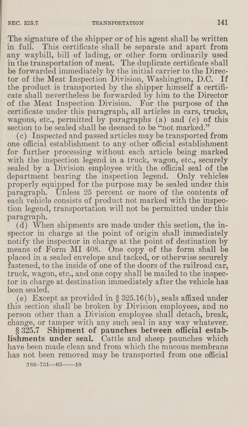 The signature of the shipper or of his agent shall be written in full. This certificate shall be separate and apart from any waybill, bill of lading, or other form ordinarily used in the transportation of meat. The duplicate certificate shall be forwarded immediately by the initial carrier to the Direc- tor of the Meat Inspection Division, Washington, D.C. If the product is transported by the shipper himself a certifi- cate shall nevertheless be forwarded by him to the Director of the Meat Inspection Division. For the purpose of the certificate under this paragraph, all articles in cars, trucks, wagons, etc., permitted by paragraphs (a) and (c) of this section to be sealed shall be deemed to be “not marked.” (c) Inspected and passed articles may be transported from one official establishment to any other official establishment for further processing without each article being marked with the inspection legend in a truck, wagon, etc., securely sealed by a Division employee with the official seal of the department bearing the inspection legend. Only vehicles properly equipped for the purpose may be sealed under this — paragraph. Unless 25 percent or more of the contents of each vehicle consists of product not marked with the inspec- tion legend, transportation will not be permitted under this paragraph. (d) When shipments are made under this section, the in- spector in charge at the point of origin shall immediately notify the inspector in charge at the point of destination by means of Form MI 408. One copy of the form shall be placed in a sealed envelope and tacked, or otherwise securely fastened, to the inside of one of the doors of the railroad car, truck, wagon, etc., and one copy shall be mailed to the inspec- tor in charge at destination immediately after the vehicle has been sealed. (e) Except as provided in § 325.16(b), seals affixed under this section shall be broken by Division employees, and no person other than a Division employee shall detach, break, change, or tamper with any such seal in any way whatever. § 325.7 Shipment of paunches between official estab- lishments under seal. Cattle and sheep paunches which have been made clean and from which the mucous membrane has not been removed may be transported from one official 766-731—65———10
