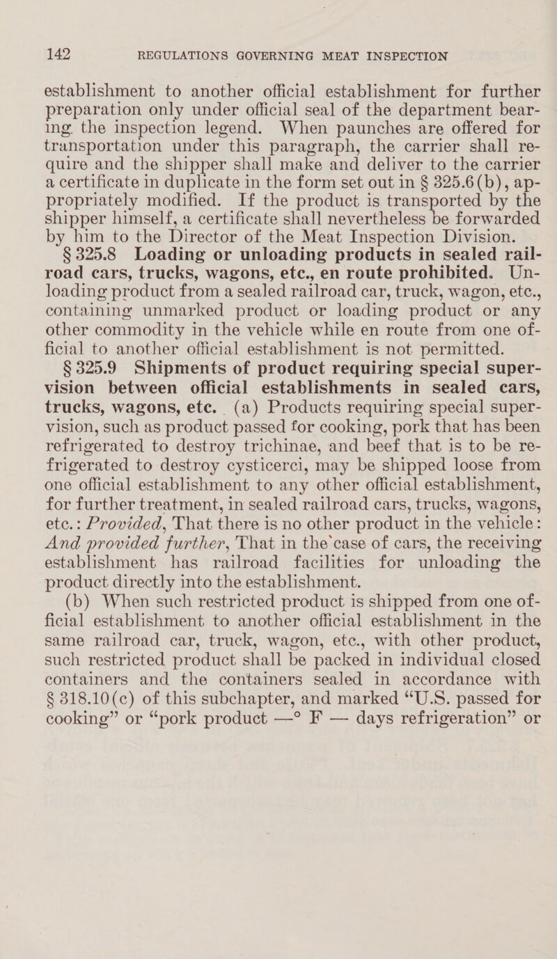 establishment to another official establishment for further preparation only under official seal of the department bear- ing the inspection legend. When paunches are offered for transportation under this paragraph, the carrier shall re- quire and the shipper shall make and deliver to the carrier a certificate in duplicate in the form set out in § 325.6(b), ap- propriately modified. If the product is transported by the shipper himself, a certificate shall nevertheless be forwarded by him to the Director of the Meat Inspection Division. § 325.8 Loading or unloading products in sealed rail- road cars, trucks, wagons, etc., en route prohibited. Un- loading product from a sealed railroad car, truck, wagon, etc., containing unmarked product or loading product or any other commodity in the vehicle while en route from one of- ficial to another official establishment is not. permitted. § 325.9 Shipments of product requiring special super- vision between official establishments in sealed cars, trucks, wagons, ete. (a) Products requiring special super- vision, such as product passed for cooking, pork that has been refrigerated to destroy trichinae, and beef that is to be re- frigerated to destroy cysticerci, may be shipped loose from one official establishment to any other official establishment, for further treatment, in sealed railroad cars, trucks, wagons, etc.: Provided, That there is no other product in the vehicle: And provided further, That in the’case of cars, the receiving establishment has railroad facilities for unloading the product directly into the establishment. (b) When such restricted product is shipped from one of- ficial establishment to another official establishment in the same railroad car, truck, wagon, etc., with other product, such restricted product shall be packed in individual closed containers and the containers sealed in accordance with § 318.10(c) of this subchapter, and marked “U.S. passed for cooking” or “pork product —° F — days refrigeration” or
