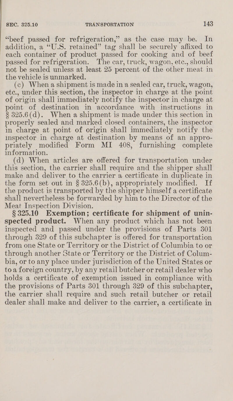 “beef passed for refrigeration,’ as the case may be. In atidition, a’ “U5. retained” t tag shall be securely affixed to each container of product passed for cooking and of beef passed for refrigeration. The car, truck, wagon, etc., should not be sealed unless at least 25 percent of the other meat in the vehicle is unmarked. (c) When a shipment is made in a sealed car, truck, wagon, etc., under this section, the inspector in charge at the point of origin shall immediately notify the inspector in charge at point of destination in accordance with instructions in § 325.6(d). When a shipment is made under this section in properly sealed and marked closed containers, the inspector in charge at point of origin shall immediately notify the inspector in charge at destination by means of an appro- priately modified Form MI 408, furnishing complete information. (d) When articles are offered for transportation under this section, the carrier shall require and the shipper shall make and deliver to the carrier a certificate in duplicate in the form set out in § 325.6(b), appropriately modified. If the product is transported by the shipper himself a certificate shall nevertheless be forwarded by him to the Director of the Meat Inspection Division. § 325.10 Exemption; certificate for shipment of unin- spected product. When any product which has not been inspected and passed under the provisions of Parts 301 through 329 of this subchapter is offered for transportation from one State or Territory or the District of Columbia to or through another State or Territory or the District of Colum- bia, or to any place under jurisdiction of the United States or toa foreign country, by any retail butcher or retail dealer who holds a certificate of exemption issued in compliance with the provisions of Parts 301 through 329 of this subchapter, the carrier shall require and such retail butcher or retail dealer shall make and deliver to the carrier, a certificate in