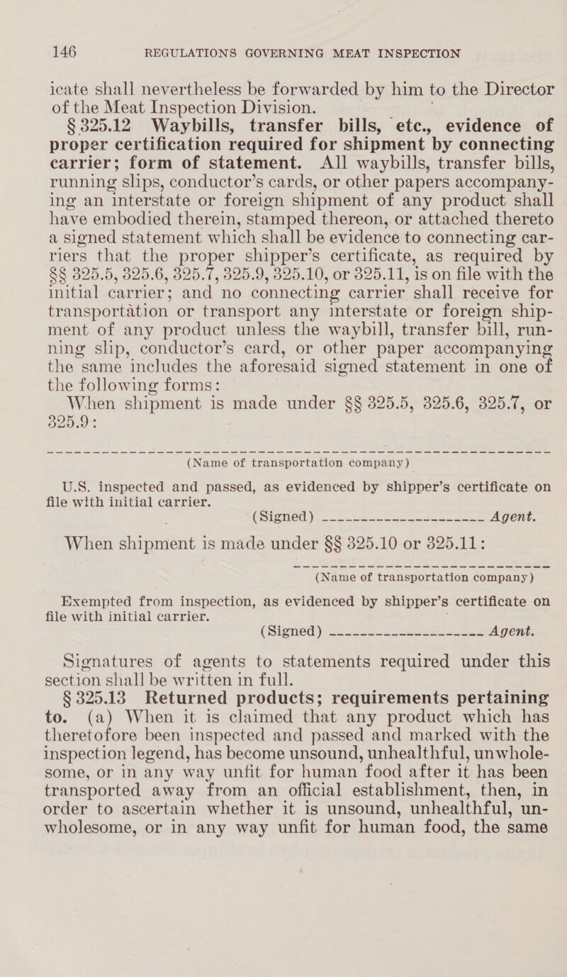 icate shall nevertheless be forwarded by him to the Director of the Meat Inspection Division. § 325.12 Waybills, transfer bills, etc., evidence of proper certification required for shipment by connecting carrier; form of statement. All waybills, transfer bills, running slips, conductor’s cards, or other papers accompany- ing an interstate or foreign shipment of any product shall have embodied therein, stamped thereon, or attached thereto a signed statement which shall be evidence to connecting car- riers that the proper shipper’s certificate, as required by S§ 325.5, 325.6, 325.7, 325.9, 325.10, or 325.11, is on file with the initial carrier; and no connecting carrier shall receive for transportation or transport any interstate or foreign ship- ment of any product unless the waybill, transfer bill, run- ning slip, conductor’s card, or other paper accompanying the same includes the aforesaid signed statement in one o of the following forms: When shipment is made under §§ 325.5, 325.6, 325.7, or 325.9: (Name of transportation company) U.S. inspected and passed, as evidenced by shipper’s certificate on file with initial carrier. (SPIO D5. 5 Seed wane gm eee Agent. When shipment i is made under §§ 825.10 or 325.11: (Name of transportation company ) Exempted from inspection, as evidenced by shipper’s certificate on file with initial carrier. (SieneG) isonet ee Agent. Signatures of agents to statements required under this section shall be written in full. § 325.13 Returned products; requirements pertaining to. (a) When it is claimed that any product which has theretofore been inspected and passed and marked with the inspection legend, has become unsound, unhealthful, unwhole- some, or in any way unfit for human food after it has been transported away from an official establishment, then, in order to ascertain whether it is unsound, unhealthful, un- wholesome, or in any way unfit for human food, the same