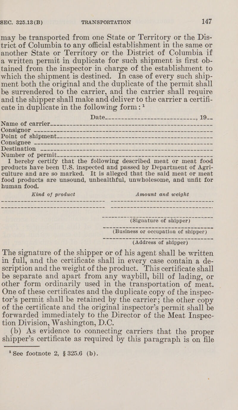 may be transported from one State or Territory or the Dis- trict of Columbia to any official establishment in the same or another State or Territory or the District of Columbia if a written permit in duplicate for such shipment is first ob- tained from the inspector in charge of the establishment to which the shipment is destined. In case of every such ship- ment both the original and the duplicate of the permit shall be surrendered to the carrier, and the carrier shall require and the shipper shall make and deliver to the carrier a certifi- cate in duplicate in the following form: + MeO eCarT teri S22 5.06 22 oe FI ee ee ee a Ae hee RO ee ye oes ene ee Ste ee See ee ee eS PGi opments SAF oe ie ee ae Mrrciosee fa eel eteei sk BR Eas Oh SAE, gee Wcselte aolOn) <2 8S og ie Ge 2h ees. Js elt ees PWG rt Oi Orn. 033 oo ee eo) sae ee ee ee I hereby certify that the following described meat or meat food products have been U.S. inspected and passed by Department of Agri- culture and are so marked. It is alleged that the said meat or meat food products are unsound, unhealthful, unwholesome, and unfit for human food. Kind of product Amount and weight (Address of shipper) The signature of the shipper or of his agent shall be written in full, and the certificate shall in every case contain a de- scription and the weight of the product. This certificate shall be separate and apart from any waybill, bill of lading, or other form ordinarily used in the transportation of meat. One of these certificates and the duplicate copy of the inspec- tor’s permit shall be retained by the carrier; the other copy of the certificate and the original inspector’s permit shall be forwarded immediately to the Director of the Meat Inspec- tion Division, Washington, D.C. (b) As evidence to connecting carriers that the proper shipper’s certificate as required by this paragraph is on file 1See footnote 2, § 325.6 (b).