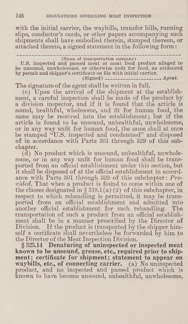 with the initial carrier, the waybills, transfer bills, running slips, conductor’s cards, or other papers accompanying such shipments shall have embodied therein, stamped thereon, or attached thereto, a signed statement in the following form: ere inte erie (Name of transportation company) SS” U.S. inspected and passed meat or meat food product alleged to be unsound, unwholesome, or otherwise unfit for food, as evidenced by permit and shipper’s certificate on file with initial carrier. (Signed) sc 2e6 Ss co LRA SLES Agent. The signature of the agent shall be written in full. - (c) Upon the arrival of the shipment at the establish- ment, a careful inspection shall be made of the product by a division inspector, and if it is found that the article is sound, healthful, wholesome, and fit for human food, the same may be received into the establishment; but if the article is found to be unsound, unhealthful, unwholesome, or in any way unfit for human food, the same shall at once be stamped “U.S. inspected and condemned” and disposed of in accordance with Parts 301 through 829 of this sub- chapter. (d) No product which is unsound, withealth ful, unwhole- some, or In any way unfit for human food shall be trans- ported from an official establishment under this section, but it shall be disposed of at the official establishment in accord- ance with Parts 3801 through 329 of this subchapter: Pro- vided, That when a product is fouind to come within one of the classes designated in § 318.1(a) (2) of this subchapter, in respect to which rehandling is permitted, it may be trans- ported from an official establishment and admitted into another official establishment for such rehandling. ‘The transportation of such a product from an official establish- ment shall be in a manner prescribed by the Director of Division. If the product is transported by the shipper him- self a certificate shall nevertheless be forwarded by him to the Director of the Meat Inspection Division. § 325.14 Denaturing of uninspected or inspected meat known to be unsound, grease, etc., required prior to ship- ment; certificate for shipment; statement to appear on waybills, ete., of connecting carrier. (a) No uninspected product, and no inspected and passed product which is known to have become unsound, unhealthful, unwholesome,