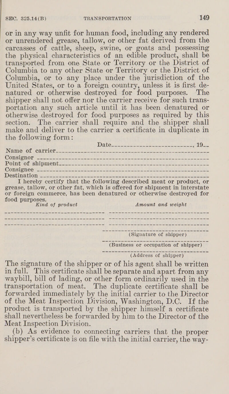 or in any way unfit for human food, including any rendered or unrendered grease, tallow, or other fat derived from the carcasses of cattle, sheep, swine, or goats and possessing the physical characteristics of an edible product, shall be transported from one State or Territory or the District of Columbia to any other State or Territory or the District of Columbia, or to any place under the jurisdiction of the United States, or to a foreign country, unless it is first de- natured or otherwise destroyed for food purposes. The shipper shall not offer nor the carrier receive for such trans- portation any such article until it has been denatured or otherwise destroyed for food purposes as required by this section. The carrier shall require and the shipper shall make and deliver to the carrier a certificate in duplicate in the following form: STERNER Ts a CL 1 ir il eg re nse neni a FT een A a CTE TPES IO ip ere ip De Ril a aa ea tte IC Rl ee AAAI ae a EUSA TGS aCe Ske G0) 1000) (1 ek Re ea Bye hcs ole rec ME Seen ee sw eS 2 Womsienee te Sak Bee rise ee ee a he ea } oa aE cess ee BS eta 1 la aot Me eet oe ee ei ere he oS Dee tle, I hereby certify that the following described meat or product, or grease, tallow, or other fat, which is offered for shipment in interstate or foreign commerce, has been denatured or otherwise destroyed for food purposes. Kind of product Amount and weight me a ee ee a eS eS me a ee ES ee EE a a a a a eee ee (Address of shipper) The signature of the shipper or of his agent shall be written in full. This certificate shall be separate and apart from any waybill, bill of lading, or other form ordinarily used in the transportation of meat. The duplicate certificate shall be forwarded immediately by the initial carrier to the Director of the Meat Inspection Division, Washington, D.C. If the product is transported by the shipper himself a certificate shall nevertheless be forwarded by him to the Director of the Meat Inspection Division. (b) As evidence to connecting carriers that the proper shipper’s certificate is on file with the initial carrier, the way-