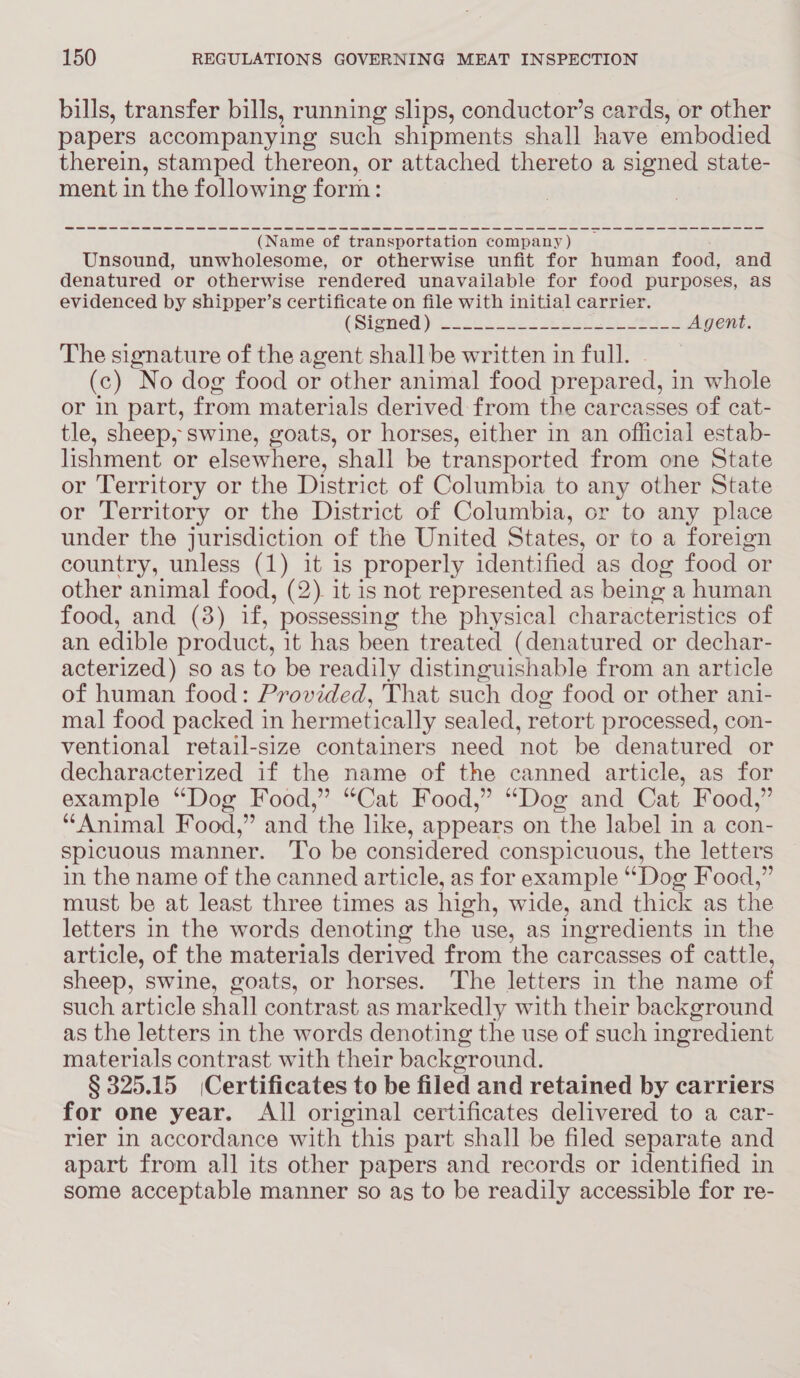 bills, transfer bills, running slips, conductor’s cards, or other papers accompanying such shipments shall have embodied therein, stamped thereon, or attached thereto a signed state- ment in the following form: (Name of transportation company ) Unsound, unwholesome, or otherwise unfit for human food, and denatured or otherwise rendered unavailable for food purposes, as evidenced by shipper’s certificate on file with initial carrier. ASIGWOG) 222. Se eI ie oS Agent. The signature of the agent shall be written in full. (c) No dog food or other animal food prepared, in whole or in part, from materials derived from the carcasses of cat- tle, sheep, swine, goats, or horses, either in an official estab- lishment or elsewhere, shall be transported from one State or Territory or the District of Columbia to any other State or Territory or the District of Columbia, or to any place under the jurisdiction of the United States, or to a foreign country, unless (1) it is properly identified as dog food or other animal food, (2). it is not represented as being a human food, and (8) if, possessing the physical characteristics of an edible product, it has been treated (denatured or dechar- acterized) so as to be readily distinguishable from an article of human food: Provided, That such dog food or other ani- mal food packed in hermetically sealed, retort processed, con- ventional retail-size containers need not be denatured or decharacterized if the name of the canned article, as for example “Dog Food,” “Cat Food,” “Dog and Cat Food,” “Animal Food,” and ‘the like, appears on ‘the label in a con- spicuous manner. To be considered conspicuous, the letters in the name of the canned article, as for example “Dog Food,” must be at least three times as high, wide, and thick as the letters in the words denoting the use, as ingredients in the article, of the materials derived from the carcasses of cattle, sheep, swine, goats, or horses. The letters in the name of such article shall contrast as mar kedly with their background as the letters in the words denoting the use of such ingredient materials contrast with their backeround. § 325.15 |Certificates to be filed and retained by carriers for one year. All original certificates delivered to a car- rier in accordance with this part shall be filed separate and apart from all its other papers and records or identified in some acceptable manner so as to be readily accessible for re-