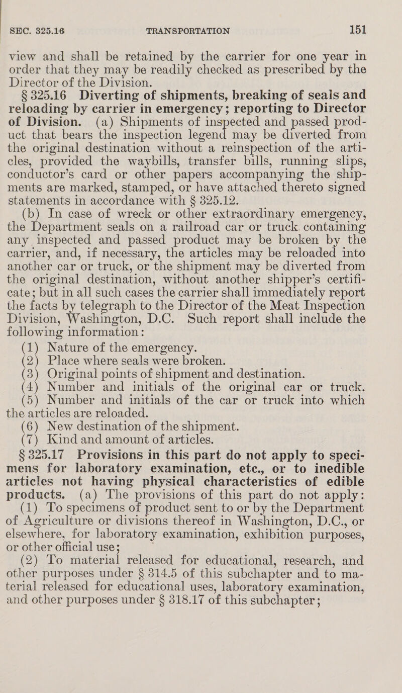 view and shall be retained by the carrier for one year in order that they may be readily checked as prescribed by the Director of the Division. § 325.16 Diverting of shipments, breaking of seals and reloading by carrier in emergency; reporting to Director of Division. (a) Shipments of inspected and passed prod- uct that bears the inspection legend may be diverted from the original destination without a reinspection of the arti- cles, provided the waybills, transfer bills, running slips, conductor’s card or other papers accompanying the ship- ments are marked, stamped, or have attached thereto signed statements in accordance with § 325.12. (b) In case of wreck or other extraordinary emergency, the Department seals on a railroad car or truck. containing any inspected and passed product may be broken by the carrier, and, if necessary, the articles may be reloaded into another car or truck, or the shipment may be diverted from the original destination, without another shipper’s certifi- cate; but in all such cases the carrier shall immediately report the facts by telegraph to the Director of the Meat Inspection Division, Washington, D.C. Such report shall include the following information: (1) Nature of the emergency. (2) Place where seals were broken. (3) Original points of shipment and destination. (4) Number and initials of the original car or truck. (5) Number and initials of the car or truck into which the articles are reloaded. (6) New destination of the shipment. (7) Kind and amount of articles. § 325.17 Provisions in this part do not apply to speci- mens for laboratory examination, etec., or to inedible articles not having physical characteristics of edible products. (a) The provisions of this part do not apply: (1) To specimens of product sent to or by the Department of Agriculture or divisions thereof in Washington, D.C., or elsewhere, for laboratory examination, exhibition purposes, or other official use; | (2) To material released for educational, research, and other purposes under § 314.5 of this subchapter and to ma- terial released for educational uses, laboratory examination, and other purposes under § 318.17 of this subchapter;