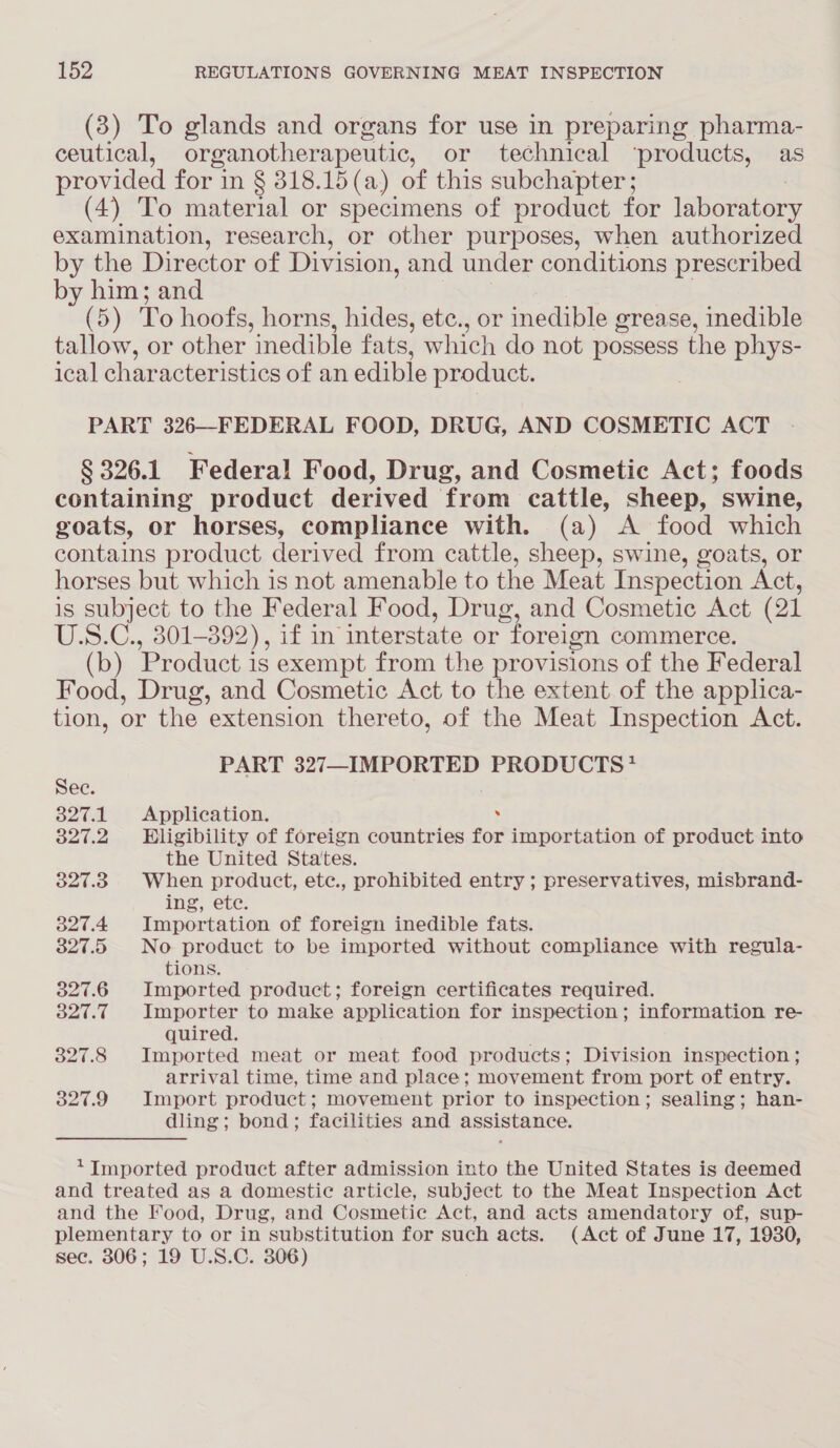 (3) To glands and organs for use in preparing pharma- ceutical, organotherapeutic, or technical ‘products, as provided for in § 318.15(a) of this subchapter ; (4) To material or specimens of product for laboratory examination, research, or other purposes, when authorized by the Director of Division, and under conditions prescribed by him; and (5) To hoofs, horns, hides, etc., or inedible grease, inedible tallow, or other inedible fats, which do not possess the phys- ical characteristics of an edible product. PART 326—FEDERAL FOOD, DRUG, AND COSMETIC ACT § 326.1 Federal Food, Drug, and Cosmetic Act; foods containing product derived from cattle, sheep, swine, goats, or horses, compliance with. (a) A food which contains product derived from cattle, sheep, swine, goats, or horses but which is not amenable to the Meat Inspection Act, is subject to the Federal Food, Drug, and Cosmetic Act (21 U.S.C., 301-892), if in interstate or foreign commerce. (b) Product is exempt from the provisions of the Federal Food, Drug, and Cosmetic Act to the extent of the applica- tion, or the extension thereto, of the Meat Inspection Act. PART 327—IMPORTED PRODUCTS* See. 327.1 Application. . 327.2 Eligibility of foreign countries for importation of product into the United Sta'tes. 327.38 When product, ete., prohibited entry ; preservatives, misbrand- ing, etc. 327.4 Importation of foreign inedible fats. 327.5 No product to be imported without compliance with regula- tions. 327.6 Imported product; foreign certificates required. 327.7 Importer to make application for inspection; information re- quired. . 327.8 Imported meat or meat food products; Division inspection ; arrival time, time and place; movement from port of entry. 327.9 Import product; movement prior to inspection; sealing; han- dling; bond; facilities and assistance. ‘Imported product after admission into the United States is deemed and treated as a domestic article, subject to the Meat Inspection Act and the Food, Drug, and Cosmetic Act, and acts amendatory of, sup- plementary to or in substitution for such acts. (Act of June 17, 1930, sec. 306; 19 U.S.C. 306)