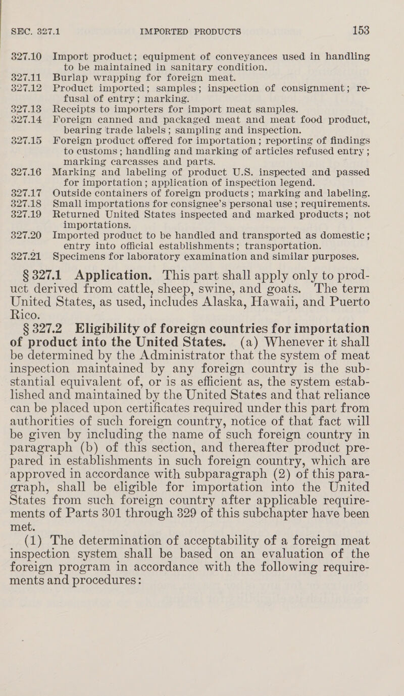 327.10 Import product; equipment of conveyances used in handling to be maintained in sanitary condition. 327.11 Burlap wrapping for foreign meat. 327.12 Product imported; samples; inspection of consignment; re- fusal of entry; marking. 327.13 Receipts to importers for import meat samples. 327.14 Foreign canned and packaged meat and meat food product, bearing ‘trade labels; sampling and inspection. 327.15 Foreign product offered for importation; reporting of findings to customs; handling and marking of articles refused entry ; marking careasses and parts. 327.16 Marking and labeling of product U.S. inspected and passed for importation; application of inspection legend. 327.17 Outside containers of foreign products; marking and labeling. 327.18 Small importations for consignee’s personal use ; requirements. 327.19 Returned United States inspected and marked products; not importations. 327.20 Imported product to be handled and transported as domestic ; : entry into official establishments; transportation. 327.21 Specimens for laboratory examination and similar purposes. § 327.1 Application. This part shall apply only to prod- uct derived from cattle, sheep, swine, and goats. The term United States, as used, includes Alaska, Hawaii, and Puerto Rico. § 327.2 Eligibility of foreign countries for importation of product into the United States. (a) Whenever it shall be determined by the Administrator that the system of meat inspection maintained by any foreign country is the sub- stantial equivalent of, or is as efficient as, the system estab- lished and maintained by the United States and that reliance can be placed upon certificates required under this part from authorities of such foreign country, notice of that fact will be given by including the name of such foreign country in paragraph (b) of this section, and thereafter product pre- pared in establishments in such foreign country, which are approved in accordance with subparagraph (2) of this para- graph, shall be eligible for importation into the United States from such foreign country after applicable require- ments of Parts 301 through 329 of this subchapter have been met. (1) The determination of acceptability of a foreign meat inspection system shall be based on an evaluation of the foreign program in accordance with the following require- ments and procedures: