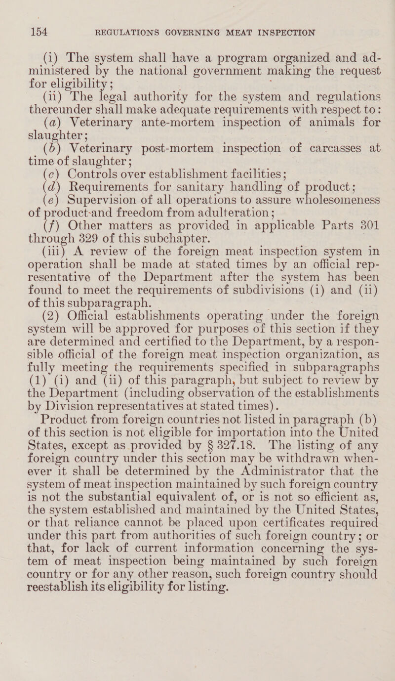 (1) The system shall have a program organized and ad- ministered by the national government making the request for eligibility ; 3 (11) The legal authority for the system and regulations thereunder shall make adequate requirements with respect to: (a) Veterinary ante-mortem inspection of animals for slaughter ; . (6) Veterinary post-mortem inspection of carcasses at time of slaughter ; (c) Controls over establishment facilities ; | (d) Requirements for sanitary handling of product; (e) Supervision of all operations to assure wholesomeness of product-and freedom from adulteration ; (f) Other matters as provided in applicable Parts 301 through 329 of this subchapter. } (11) A review of the foreign meat inspection system in operation shall be made at stated times by an official rep- resentative of the Department after the system has been found to meet the requirements of subdivisions (i) and (11) of this subparagraph. 3 (2) Official establishments operating under the foreign system will be approved for purposes of this section if they are determined and certified to the Department, by a respon- sible official of the foreign meat inspection organization, as fully meeting the requirements specified in subparagraphs (1) (4) and (11) of this paragraph, but subject to review by the Department (including observation of the establishments by Division representatives at stated times). Product from foreign countries not listed in paragraph (b) of this section is not eligible for importation into the United States, except as provided by § 827.18. The listing of any foreign country under this section may be withdrawn when- ever it shall be determined by the Administrator that the system of meat inspection maintained by such foreign country is not the substantial equivalent of, or is not so efficient as, the system established and maintained by the United States, or that reliance cannot be placed upon certificates required under this part from authorities of such foreign country; or that, for lack of current information concerning the sys- tem of meat inspection being maintained by such foreign country or for any other reason, such foreign country should reestablish its eligibility for listing.